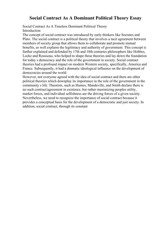 Social Contract As A Dominant Political Theory Essay
Social Contract As A Timeless Dominant Political Theory
Introduction
The concept of social contract was introduced by early thinkers like Socrates and
Plato. The social contract is a political theory that involves a tacit agreement between
members of society group that allows them to collaborate and promote mutual
benefits, as well explains the legitimacy and authority of government. This concept is
further explained and defended by 17th and 18th centuries philosophers like Hobbes,
Locke and Rousseau, who helped to shape these theories and lay down the foundation
for today s democracy and the role of the government in society. Social contract
theories had a profound impact on modern Western society, specifically, America and
France. Subsequently, it had a dramatic ideological influence on the development of
democracies around the world.
However, not everyone agreed with the idea of social contract and there are other
political theories which downplay its importance in the role of the government in the
community s life. Theorists, such as Humes, Mandeville, and Smith declare there is
no such contract/agreement in existence, but rather maximizing peoples utility,
market forces, and individual selfishness are the driving forces of a given society.
Nevertheless, we need to recognize the importance of social contract because it
provides a conceptual basis for the development of a democratic and just society. In
addition, social contract, through its constant
 