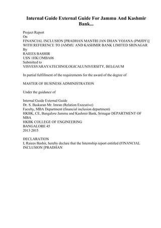 Internal Guide External Guide For Jammu And Kashmir
Bank...
Project Report
On
FINANCIAL INCLUSION [PRADHAN MANTRI JAN DHAN YOJANA (PMJDY)]
WITH REFERENCE TO JAMMU AND KASHMIR BANK LIMITED SRINAGAR
By
RAIEES BASHIR
USN 1HK13MBA06
Submitted to
VISVESVARAYATECHNOLOGICALUNIVERSITY, BELGAUM
In partial fulfillment of the requirements for the award of the degree of
MASTER OF BUSINESS ADMINISTRATION
Under the guidance of
Internal Guide External Guide
Dr. S. Baskaran Mr. Imran (Relation Executive)
Faculty, MBA Department (financial inclusion department)
HKBK, CE, Bangalore Jammu and Kashmir Bank, Srinagar DEPARTMENT OF
MBA
HKBK COLLEGE OF ENGINEERING
BANGALORE 45
2013 2015
DECLARATION
I, Raiees Bashir, hereby declare that the Internship report entitled (FINANCIAL
INCLUSION [PRADHAN
 