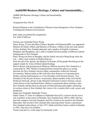 Ambh500 Business Heritage, Culture and Sustainability...
AMBH 500 Business Heritage, Culture and Sustainability
Stream A
Assignment One: Part B
Research Report on the Contribution of Recent Asian Immigrants to New Zealand s
Contemporary Business Environment.
Date: (date you printed the assignment)
For: John O Sullivan
Chinese new Zealander Pansy Wong:
Pansy Wong, 53 year old ethnic Chinese Member of Parliament(MP), was appointed
Minister for Ethnic Affairs and Minister of Women s Affairs in the new look cabinet
in New Zealand. New Zealand educated, and a speaker of English, Cantonese,
Mandarin and Shanghaies, she is able to mediate between people of different cultural
backgrounds in New Zealand.
Pansy Wong was born in Shanghai, and her family moved to Hong Kong when she
was ... Show more content on Helpwriting.net ...
Near the end of her speech, she thanked, in Korean, all the people that had given her
support simply by virtue of [their] shared heritage.
Born in Korea, and growing up in Malaysia, Melissa moved to New Zealand as a
young adult in 1988. Melissa s background has ensured her place as a strong
advocate for New Zealand s diverse ethnic communities within the National
Government. Melissa holds an MA with first class Honours in Communication
Studies, and has held positions as a Vice President of the Korean Society, Vice
President of the Korean Women s Association, Board member of the Asia Pacific
Producers Network, advisor to the National Unification Council of Korea, and an
Asian advisor to the Auckland Police. Melissa is passionate about creating a safer
New Zealand, and has been an advocate of better policing and tougher sentencing
for serious crimes in New Zealand. Her vision is for a country that is safe, secure, and
prosperous.
Indian new Zealander Sukhinder Turner:
Sukhi Turner, 57, born in Ludhiana as Sukhinder Kaur Gill, is known for her active
role in politics as the mayor of Dunedin, New Zealand from 1995 to 2004. She has
been the youngest, first non European, and first woman to be elected to the Dunedin
Mayoralty. She moved to New Zealand after marrying Glenn Turner, a prominent
New Zealand cricket player, in July 1973. Sukhi and Glenn Turner settled in Dunedin
in 1982. They have two children.
Turner took part in a wide range of community work,
 
