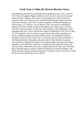 Uncle Tom s Cabin, By Harriet Beecher Stowe
One hundred years after Harriet Beecher Stowe published Uncle Tom s Cabin in
1852, the poet Langston Hughes called the novel, the most cussed and discussed
book of its time. Hughes s observation is particularly apt in that it avoids any
mention of the novel s literary merit. George Orwell famously called it the best
bad book of the age. Uncle Tom s Cabin is arguably no Pride and Prejudice or
Scarlet Letter. Leo Tolstoy is one of the few critics who praise it unabashedly,
calling Uncle Tom s Cabin a model of the highest type of art because it flowed
from love of God and man. So why has it been called a verbal earthquake, an ink
and paper tidal wave ? How and why has it been so influential? Uncle Tom s Cabin,
or Life among the Lowly is at heart a typical nineteenth century melodrama of
cruelty, suffering, religious devotion, broken homes, and improbable reunions.
The plot in brief: the slave Uncle Tom is sold away from his cabin and family on
the Shelby plantation in Kentucky; he serves the St. Clare family in Louisiana,
from which he is sold after the death of Eva and her father; he lands at the Legree
plantation on the Red River where he is whipped to death rather than betray two
runaway slaves. Meanwhile some slaves escape (Eliza on ice floes across the Ohio
River) and find long lost relatives; others kill themselves and their children. The
white characters discuss politics and religion. Everybody weeps. Uncle Tom s Cabin
has been cussed and discussed since May 8,
 