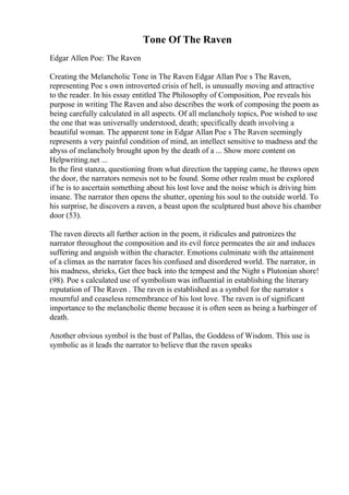 Tone Of The Raven
Edgar Allen Poe: The Raven
Creating the Melancholic Tone in The Raven Edgar Allan Poe s The Raven,
representing Poe s own introverted crisis of hell, is unusually moving and attractive
to the reader. In his essay entitled The Philosophy of Composition, Poe reveals his
purpose in writing The Raven and also describes the work of composing the poem as
being carefully calculated in all aspects. Of all melancholy topics, Poe wished to use
the one that was universally understood, death; specifically death involving a
beautiful woman. The apparent tone in Edgar Allan Poe s The Raven seemingly
represents a very painful condition of mind, an intellect sensitive to madness and the
abyss of melancholy brought upon by the death of a ... Show more content on
Helpwriting.net ...
In the first stanza, questioning from what direction the tapping came, he throws open
the door, the narrators nemesis not to be found. Some other realm must be explored
if he is to ascertain something about his lost love and the noise which is driving him
insane. The narrator then opens the shutter, opening his soul to the outside world. To
his surprise, he discovers a raven, a beast upon the sculptured bust above his chamber
door (53).
The raven directs all further action in the poem, it ridicules and patronizes the
narrator throughout the composition and its evil force permeates the air and induces
suffering and anguish within the character. Emotions culminate with the attainment
of a climax as the narrator faces his confused and disordered world. The narrator, in
his madness, shrieks, Get thee back into the tempest and the Night s Plutonian shore!
(98). Poe s calculated use of symbolism was influential in establishing the literary
reputation of The Raven . The raven is established as a symbol for the narrator s
mournful and ceaseless remembrance of his lost love. The raven is of significant
importance to the melancholic theme because it is often seen as being a harbinger of
death.
Another obvious symbol is the bust of Pallas, the Goddess of Wisdom. This use is
symbolic as it leads the narrator to believe that the raven speaks
 