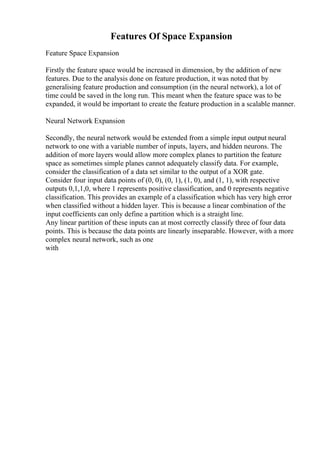 Features Of Space Expansion
Feature Space Expansion
Firstly the feature space would be increased in dimension, by the addition of new
features. Due to the analysis done on feature production, it was noted that by
generalising feature production and consumption (in the neural network), a lot of
time could be saved in the long run. This meant when the feature space was to be
expanded, it would be important to create the feature production in a scalable manner.
Neural Network Expansion
Secondly, the neural network would be extended from a simple input output neural
network to one with a variable number of inputs, layers, and hidden neurons. The
addition of more layers would allow more complex planes to partition the feature
space as sometimes simple planes cannot adequately classify data. For example,
consider the classification of a data set similar to the output of a XOR gate.
Consider four input data points of (0, 0), (0, 1), (1, 0), and (1, 1), with respective
outputs 0,1,1,0, where 1 represents positive classification, and 0 represents negative
classification. This provides an example of a classification which has very high error
when classified without a hidden layer. This is because a linear combination of the
input coefficients can only define a partition which is a straight line.
Any linear partition of these inputs can at most correctly classify three of four data
points. This is because the data points are linearly inseparable. However, with a more
complex neural network, such as one
with
 