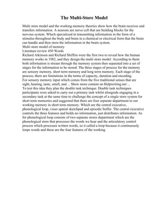 The Multi-Store Model
Multi store model and the working memory theories show how the brain receives and
transfers information. A neurons are nerve cell that are building blocks for the
nervous system. Which specialized in transmitting information in the form of a
stimulus throughout the body and brain in a chemical or electrical form that the brain
can handle and then store the information in the brain system.
Multi store model of memory
Literature review 450 Words
Richard Atkinson and Richard Shiffrin were the first two to reveal how the human
memory works in 1982, and they design the multi store model. According to them
both information is stream through the memory system then separated into a set of
stages for the information to be stored. The three stages of process for the memory
are sensory memory, short term memory and long term memory. Each stage of the
process, there are limitations in the terms of capacity, duration and encoding.
For sensory memory input which comes from the five traditional senses that are
sight, hearing, taste, smell, and ... Show more content on Helpwriting.net ...
To test this idea they plan the double task technique. Double task techniques
participants were asked to carry out a primary task whilst alongside engaging in a
secondary task at the same time to challenge the concept of a single store system for
short term memories and suggested that there are four separate department to our
working memory in short term memory. Which are the central executive,
phonological loop, visuo spatial sketchpad and episodic buffer. The central executive
controls the three features and holds no information, just distributes information. As
for phonological loop consists of two separate stores department which are the
phonological store that processes the words we hear and the articulatory control
process which processes written words, so it called a loop because it continuously
loops words and these are the four features of the working
 