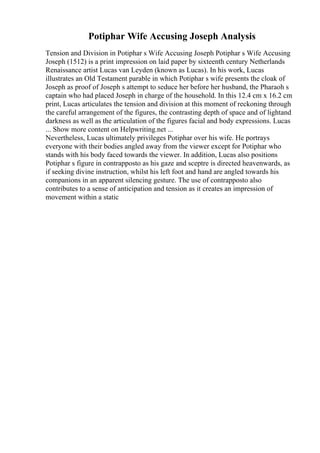 Potiphar Wife Accusing Joseph Analysis
Tension and Division in Potiphar s Wife Accusing Joseph Potiphar s Wife Accusing
Joseph (1512) is a print impression on laid paper by sixteenth century Netherlands
Renaissance artist Lucas van Leyden (known as Lucas). In his work, Lucas
illustrates an Old Testament parable in which Potiphar s wife presents the cloak of
Joseph as proof of Joseph s attempt to seduce her before her husband, the Pharaoh s
captain who had placed Joseph in charge of the household. In this 12.4 cm x 16.2 cm
print, Lucas articulates the tension and division at this moment of reckoning through
the careful arrangement of the figures, the contrasting depth of space and of lightand
darkness as well as the articulation of the figures facial and body expressions. Lucas
... Show more content on Helpwriting.net ...
Nevertheless, Lucas ultimately privileges Potiphar over his wife. He portrays
everyone with their bodies angled away from the viewer except for Potiphar who
stands with his body faced towards the viewer. In addition, Lucas also positions
Potiphar s figure in contrapposto as his gaze and sceptre is directed heavenwards, as
if seeking divine instruction, whilst his left foot and hand are angled towards his
companions in an apparent silencing gesture. The use of contrapposto also
contributes to a sense of anticipation and tension as it creates an impression of
movement within a static
 