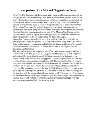 comparison of the Met and Guggenheim Essay
New York City has been called the greatest city in the world numerous times by its
own people and visitors to the city. New York is civilization s greatest world within
a city. It gives the overpowering impression of being a magnet and mirror for all of
humanity and all that humanity does. For a city so young, New York is home to
number of architectural classics. Two of these masterpieces of architecture are the
Metropolitan Museumof Art and the Guggenheim Museum. Both continue the
metaphor of New York being a world within a world and possess the latent fusion of
form and function, one dependent on the other. The Metropolitan Museum is the
epitome of neo Classical style while the Guggenheim is a modernist powerhouse.
Each museum serves... Show more content on Helpwriting.net ...
Located on Fifth Avenueand 83rd street (just inside Central Park), it is a living
encyclopedia of world art (picture 12). Every culture from every part of the world,
from past to present is represented and is in fact the largest collection of art work in
the entire Western Hemisphere. Let us now take a look at the impression each
building gives the viewer.
The Met and the Guggenheim possess two of the most famous museum faГ§ade s
in the world. Upon first glance at the Guggenheim Museum, one is both impressed
and intrigued by its design (pictures 1 4). It is an organic form that derives its
source from Central Park located just opposite. The best impression of the structure
is obtained from just across the street (picture 1). The attention to detail is evident
everywhere the circular pattern of the sidewalk outside the museum, the porthole like
windows on its south side (picture 4), and the smoothness of the hand plastered
concrete. The main component on the west faГ§ade (facing Fifth Ave) is represented
by an upward spiraling helix (pictures 1 3). Horizontal lines are stressed throughout
the exterior, with the museum being longer than it is tall. There are very few corners,
with smoothness and blending of form the focus. The museum gives an impression of
stacked shapes with its long horizontal base, the viewing room capped by a steel
structure on the north faГ§ade, the spiraling helix
 