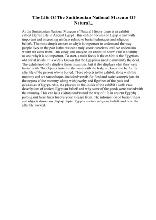 The Life Of The Smithsonian National Museum Of
Natural...
At the Smithsonian National Museum of Natural History there is an exhibit
called Eternal Life in Ancient Egypt . This exhibit focuses on Egypt s past with
important and interesting artifacts related to burial techniques and religious
beliefs. The most simple answer to why it is important to understand the way
people lived in the past is that we can t truly know ourselves until we understand
where we came from. This essay will analyze the exhibit to show what it s telling
us and why it is so important. To start, a main focus in the exhibit is the Egyptians
old burial rituals. It is widely known that the Egyptians used to mummify the dead.
The exhibit not only displays these mummies, but it also displays what they were
buried with. The objects buried in the tomb with the body are known to be for the
afterlife of the person who is buried. These objects in the exhibit, along with the
mummy and it s sarcophagus, included vessels for food and water, canopic jars for
the organs of the mummy, along with jewelry and figurines of the gods and
goddesses of Egypt. Also, the plaques on the inside of the exhibit s walls read
descriptions of ancient Egyptian beliefs and why some of the goods were buried with
the mummy. This can help visitors understand the way of life in ancient Egyptby
putting out these finds for everyone to learn from. The information on burial rituals
and objects shown on display depict Egypt s ancient religious beliefs and how the
afterlife worked.
 