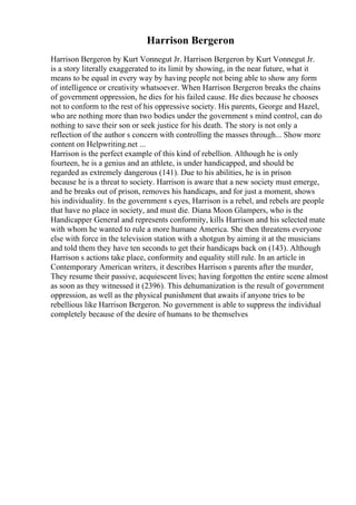 Harrison Bergeron
Harrison Bergeron by Kurt Vonnegut Jr. Harrison Bergeron by Kurt Vonnegut Jr.
is a story literally exaggerated to its limit by showing, in the near future, what it
means to be equal in every way by having people not being able to show any form
of intelligence or creativity whatsoever. When Harrison Bergeron breaks the chains
of government oppression, he dies for his failed cause. He dies because he chooses
not to conform to the rest of his oppressive society. His parents, George and Hazel,
who are nothing more than two bodies under the government s mind control, can do
nothing to save their son or seek justice for his death. The story is not only a
reflection of the author s concern with controlling the masses through... Show more
content on Helpwriting.net ...
Harrison is the perfect example of this kind of rebellion. Although he is only
fourteen, he is a genius and an athlete, is under handicapped, and should be
regarded as extremely dangerous (141). Due to his abilities, he is in prison
because he is a threat to society. Harrison is aware that a new society must emerge,
and he breaks out of prison, removes his handicaps, and for just a moment, shows
his individuality. In the government s eyes, Harrison is a rebel, and rebels are people
that have no place in society, and must die. Diana Moon Glampers, who is the
Handicapper General and represents conformity, kills Harrison and his selected mate
with whom he wanted to rule a more humane America. She then threatens everyone
else with force in the television station with a shotgun by aiming it at the musicians
and told them they have ten seconds to get their handicaps back on (143). Although
Harrison s actions take place, conformity and equality still rule. In an article in
Contemporary American writers, it describes Harrison s parents after the murder,
They resume their passive, acquiescent lives; having forgotten the entire scene almost
as soon as they witnessed it (2396). This dehumanization is the result of government
oppression, as well as the physical punishment that awaits if anyone tries to be
rebellious like Harrison Bergeron. No government is able to suppress the individual
completely because of the desire of humans to be themselves
 