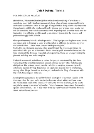Unit 3 Debate1 Week 1
FOR IMMEDIATE RELEASE
(Henderson, Nevada) Probate litigation involves the contesting of a will and is
something many individuals are concerned about when a loved one passes.Reports
from other countries of a rise in this type of litigation has many scared they may find
themselves in middle of a costly and lengthy dispute over a loved one s assets, but
this isn t the case. Individuals concerned about preparing their estate or those who are
facing this type of battle need to speak to an attorney to assist in the process and
probate1 is happy to be of help.
One question many have is, what is probate? . This legal process begins when a loved
one passes and is designed to show a will is valid, In addition, the process involves
the identification ... Show more content on Helpwriting.net ...
Sadly, this isn t the case, as every estate goes through the process, as it must be
determined who gets his or her assets. Debts must be paid, assets distributed and the
final wishes of the deceased respected, when possible. There are laws governing the
process, and they tend to be complex.
Probate1 works with individuals to ensure the process runs smoothly. Our firm
works to get the heirs the maximum amount allowed by law, while fulfilling any
obligations. The probate lawyer may be called in at any time, to create the will,
establish a trust or develop documents for a person s medical power of attorney,
among other things. In addition, the lawyer can handle the filing of the estate with
the court, Jackson goes on to say.
Estate planning addresses the distribution of assets prior to a person s death. With
the estate plan, the court understands the deceased s final wishes and how he or
she wishes their assets to be shared. For some, the process is simple, as the assets
are jointly owned or aren t of high value. Others, however, have estates that require
special consideration. This is true when there are children involved or the deceased
was a partner in one or more
 