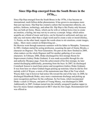 Since Hip-Hop emerged from the South Bronx in the
1970s,...
Since Hip Hop emerged from the South Bronx in the 1970s, it has become an
international, multi billion dollar phenomenon. It has grown to encompass more
than just rap music. Hip Hop has created a culture that incorporates ethnicity, art,
politics, fashions, technology, and urban life. Hip Hop is like Poetry only because
they are both art forms. Music, which can be with or without lyrics tries to create
an emotion, a feeling, but may not try to convey a concept. Songs, which unless
acapella are a blend of music and lyrics, can be rhymed or unrhymed, and may not
take any real memo other than a single word used to create a tone or mood (Smiley,
1). Poems, on the other hand, require the words alone to stir emotions, create images,
make... Show more content on Helpwriting.net ...
He likewise went through numerous summers with his father in Memphis, Tennessee.
In 2001, Graham started his acting profession, assuming the part of Jimmy Brooks, a
character on Degrassi: The Next Generation. His part on the show finished in 2009,
when makers cut the whole Degrassi staff for another gathering of on screen
characters. In February 2006, Drake discharged his first mixtape Room for
Improvement (Aubrey Drake Graham). It was made accessible through his site
and authority Myspace page. From the achievement of his first mixtape, he later
started discharging additionally, promoting from the buzz. In 2007, he discharged
Comeback Season to much basic praise and recognition (Aubrey Drake Graham).
It was from here on where Graham began picking up notoriety when he did his first
melody with Lil Wayne, a remix of the mainstream tune Man of the Year which
Wayne didn t rap in however had notice libs toward the end of the tune. In 2008, he
discharged Heartbreak Drake, once more a mainstream discharge and picking up
more recognition and buzz for the craftsman. So Far Gone, which incorporated
Drake s coach Lil Wayne, and parts of Young Money, was discharged in 2009.
Additionally in 2007, Graham turned into the initially unsigned Canadian rapper to
have his music feature emphasized on BET when his first single, Reinstatement Girl
was offered as
 