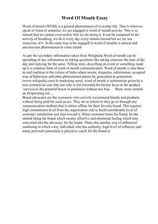 Word Of Mouth Essay
Word of mouth (WOM) is a general phenomenon of everyday life. That is when we
speak or listen to someone; we are engaged in word of mouth activity. This is so
natural that we cannot even realize that we are doing it. It can be compared to the
activity of breathing, we do it every day every minute/second but we are not
conscious of it. In the same way to be engaged in word of mouthis a natural and
unconscious phenomenon to some extent.
As per the secondary information taken from Wikipedia Word of mouth can be
spreading of any information or asking questions like asking someone the time of the
day and replying for the same. Telling story, describing an event or something made
up is a common form of word of mouth communication. Word of mouth is also there
in oral tradition in the culture of India where norms, etiquettes, information, accepted
way of behaviour and other phenomenon passes by generation to generation.
(www.wikipedia.com) In marketing sense, word of mouth is information given by a
non commercial user (the one who is not rewarded for his/her favor to the product
/service) to the potential buyer or purchaser without any bias. ... Show more content
on Helpwriting.net ...
Brand advocates are the customers who actively recommend brands and products
without being paid for such an act. They do so wherever they go or through any
communication medium that is online offline for their favorite brand. This requires
high commitment level from the organization side to build considerable level of
customer satisfaction and trust toward it. When customer trusts the brand, he/she
started liking the brand which creates affective and emotional feeling which may
converted into the advocacy for the brand. There also another way of influential
marketing in which a key individual who has authority, high level of influence and
many personal connection is placed to vouch for the brand or
 