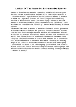 Analysis Of The Second Sex By Simone De Beauvoir
Simone de Beauvoir writes about the views of the world towards women versus
her views towards women and how the world should view women. MichГЁle le
Doeuff and Christine Delphy were both previous students of Simone de Beauvoir.
le Doeuff and Delphy both have read and are critiquing de Beauvoir s writing,
however, de Beauvoir never read le Doeuff and Delphy s critiques of her work.
Simone de Beauvoirbelieved in existentialist feminism, while MichГЁle le Doeuff
believed in anti foundationalism, followed by Christine Delphy believing in material
feminism.
The Second Sex written by Simone de Beauvoir is started out with the question do
women exist ? Beauvoir professes this question to frame what a woman is and to
show that there is such a thing as a woman but one is not born a woman. Simone
de Beauvoir also professes the difference between Self and Other . She stresses that
the Self is the absolute, which she references in culture as the man. Other almost
always has a negative connotation to it, and is what the self is not, or what the self
lacks which she references as the woman. This creates a hierarchy, not allowing
people to live to their full potential because believe they are stuck in their group.
Discrimination also occurs as you have one group against another, such as men vs.
women, race vs. race, or even discrimination against different financial groups. This
discrimination creates beliefs that are hard to change once they have begun. On page
15 Simone de Beauvoir
 