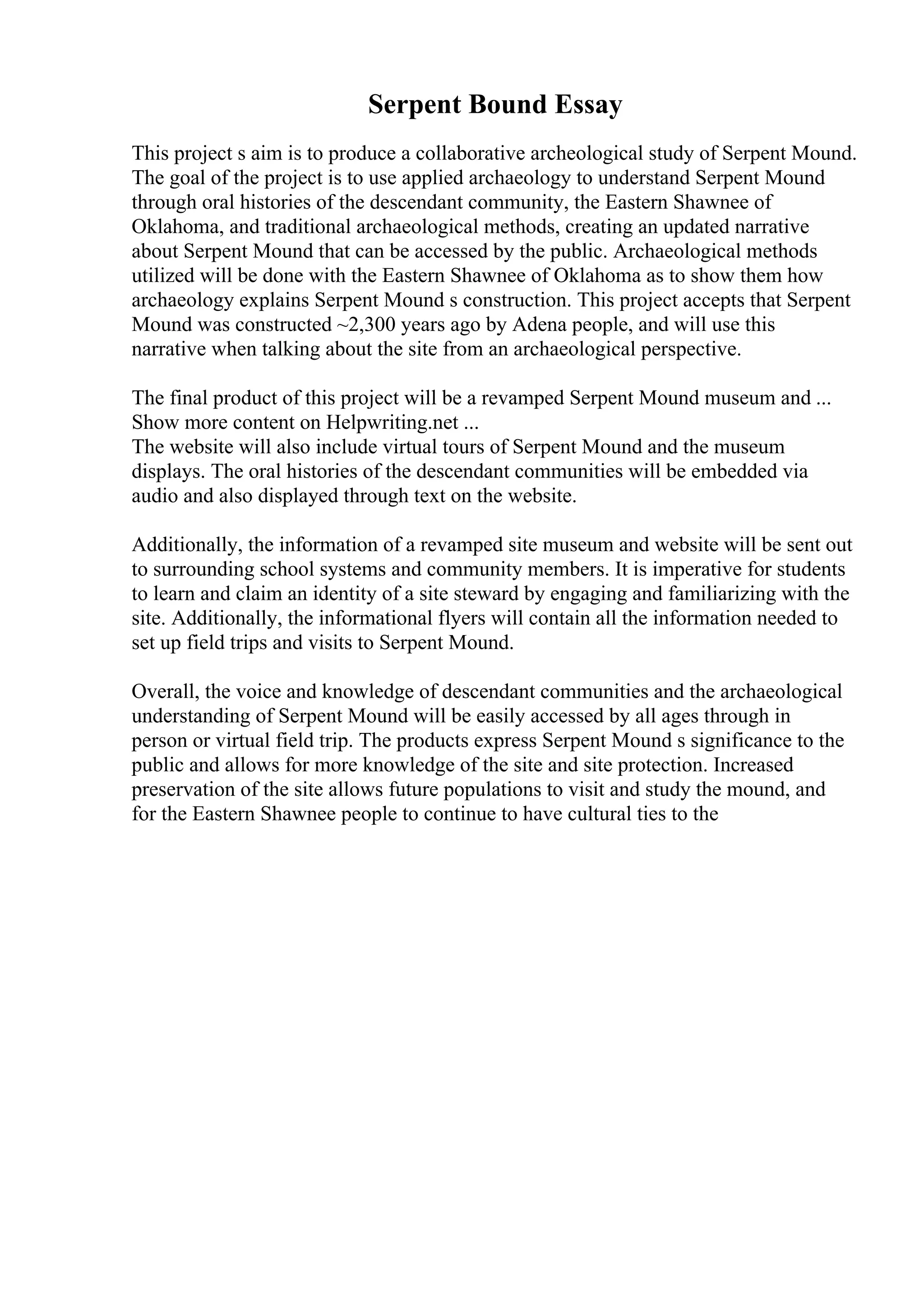 Serpent Bound Essay
This project s aim is to produce a collaborative archeological study of Serpent Mound.
The goal of the project is to use applied archaeology to understand Serpent Mound
through oral histories of the descendant community, the Eastern Shawnee of
Oklahoma, and traditional archaeological methods, creating an updated narrative
about Serpent Mound that can be accessed by the public. Archaeological methods
utilized will be done with the Eastern Shawnee of Oklahoma as to show them how
archaeology explains Serpent Mound s construction. This project accepts that Serpent
Mound was constructed ~2,300 years ago by Adena people, and will use this
narrative when talking about the site from an archaeological perspective.
The final product of this project will be a revamped Serpent Mound museum and ...
Show more content on Helpwriting.net ...
The website will also include virtual tours of Serpent Mound and the museum
displays. The oral histories of the descendant communities will be embedded via
audio and also displayed through text on the website.
Additionally, the information of a revamped site museum and website will be sent out
to surrounding school systems and community members. It is imperative for students
to learn and claim an identity of a site steward by engaging and familiarizing with the
site. Additionally, the informational flyers will contain all the information needed to
set up field trips and visits to Serpent Mound.
Overall, the voice and knowledge of descendant communities and the archaeological
understanding of Serpent Mound will be easily accessed by all ages through in
person or virtual field trip. The products express Serpent Mound s significance to the
public and allows for more knowledge of the site and site protection. Increased
preservation of the site allows future populations to visit and study the mound, and
for the Eastern Shawnee people to continue to have cultural ties to the
 