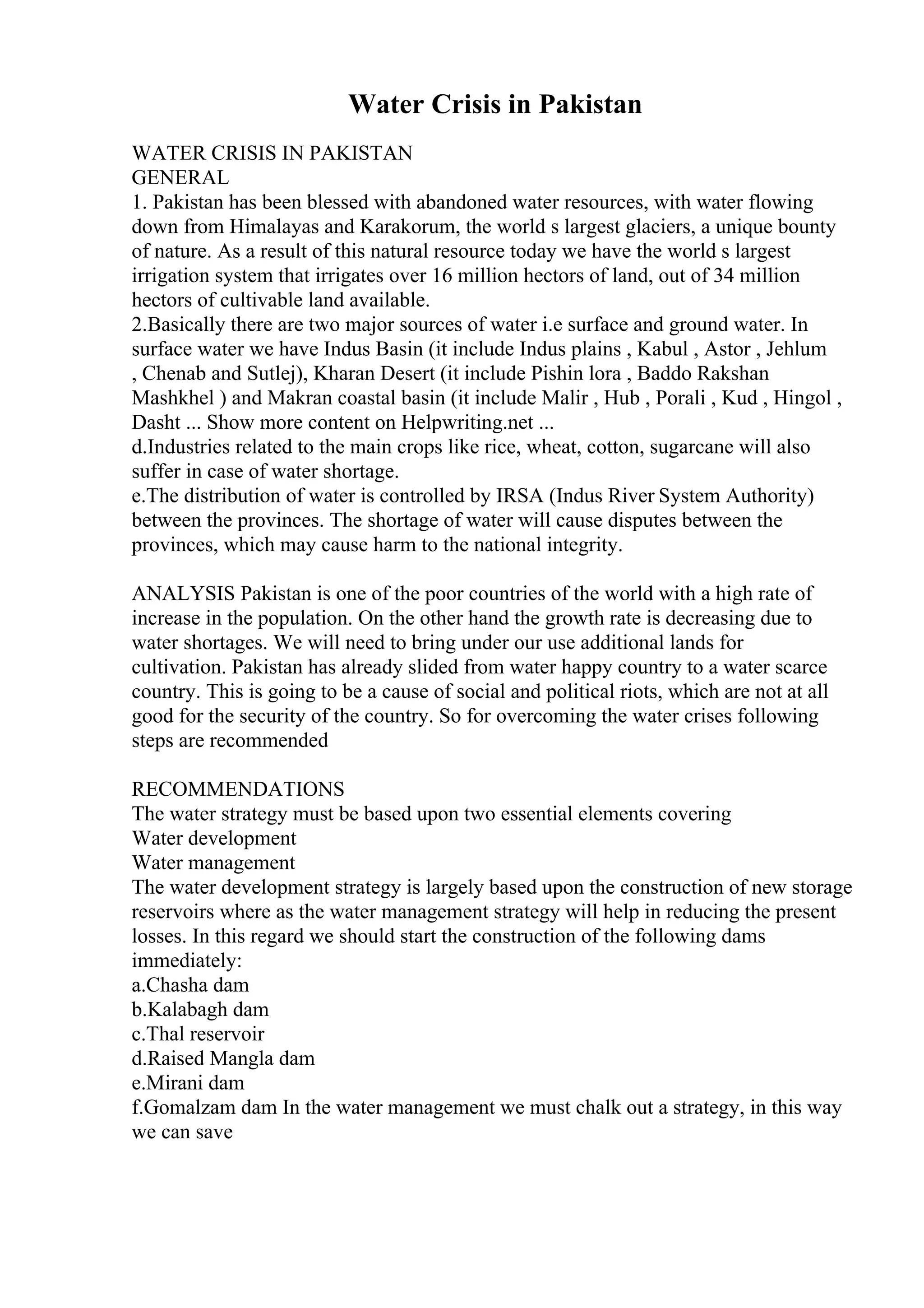 Water Crisis in Pakistan
WATER CRISIS IN PAKISTAN
GENERAL
1. Pakistan has been blessed with abandoned water resources, with water flowing
down from Himalayas and Karakorum, the world s largest glaciers, a unique bounty
of nature. As a result of this natural resource today we have the world s largest
irrigation system that irrigates over 16 million hectors of land, out of 34 million
hectors of cultivable land available.
2.Basically there are two major sources of water i.e surface and ground water. In
surface water we have Indus Basin (it include Indus plains , Kabul , Astor , Jehlum
, Chenab and Sutlej), Kharan Desert (it include Pishin lora , Baddo Rakshan
Mashkhel ) and Makran coastal basin (it include Malir , Hub , Porali , Kud , Hingol ,
Dasht ... Show more content on Helpwriting.net ...
d.Industries related to the main crops like rice, wheat, cotton, sugarcane will also
suffer in case of water shortage.
e.The distribution of water is controlled by IRSA (Indus River System Authority)
between the provinces. The shortage of water will cause disputes between the
provinces, which may cause harm to the national integrity.
ANALYSIS Pakistan is one of the poor countries of the world with a high rate of
increase in the population. On the other hand the growth rate is decreasing due to
water shortages. We will need to bring under our use additional lands for
cultivation. Pakistan has already slided from water happy country to a water scarce
country. This is going to be a cause of social and political riots, which are not at all
good for the security of the country. So for overcoming the water crises following
steps are recommended
RECOMMENDATIONS
The water strategy must be based upon two essential elements covering
Water development
Water management
The water development strategy is largely based upon the construction of new storage
reservoirs where as the water management strategy will help in reducing the present
losses. In this regard we should start the construction of the following dams
immediately:
a.Chasha dam
b.Kalabagh dam
c.Thal reservoir
d.Raised Mangla dam
e.Mirani dam
f.Gomalzam dam In the water management we must chalk out a strategy, in this way
we can save
 
