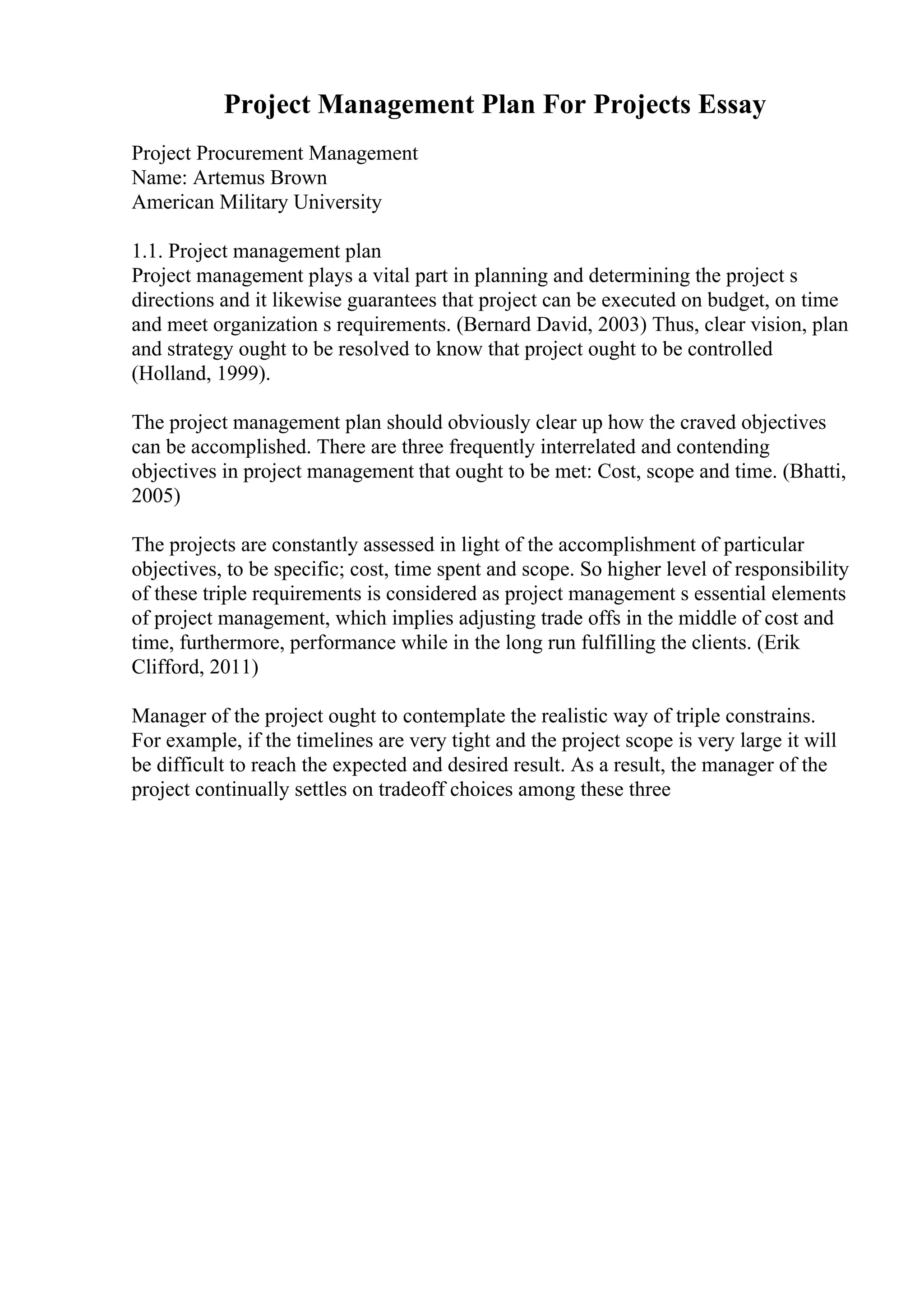 Project Management Plan For Projects Essay
Project Procurement Management
Name: Artemus Brown
American Military University
1.1. Project management plan
Project management plays a vital part in planning and determining the project s
directions and it likewise guarantees that project can be executed on budget, on time
and meet organization s requirements. (Bernard David, 2003) Thus, clear vision, plan
and strategy ought to be resolved to know that project ought to be controlled
(Holland, 1999).
The project management plan should obviously clear up how the craved objectives
can be accomplished. There are three frequently interrelated and contending
objectives in project management that ought to be met: Cost, scope and time. (Bhatti,
2005)
The projects are constantly assessed in light of the accomplishment of particular
objectives, to be specific; cost, time spent and scope. So higher level of responsibility
of these triple requirements is considered as project management s essential elements
of project management, which implies adjusting trade offs in the middle of cost and
time, furthermore, performance while in the long run fulfilling the clients. (Erik
Clifford, 2011)
Manager of the project ought to contemplate the realistic way of triple constrains.
For example, if the timelines are very tight and the project scope is very large it will
be difficult to reach the expected and desired result. As a result, the manager of the
project continually settles on tradeoff choices among these three
 