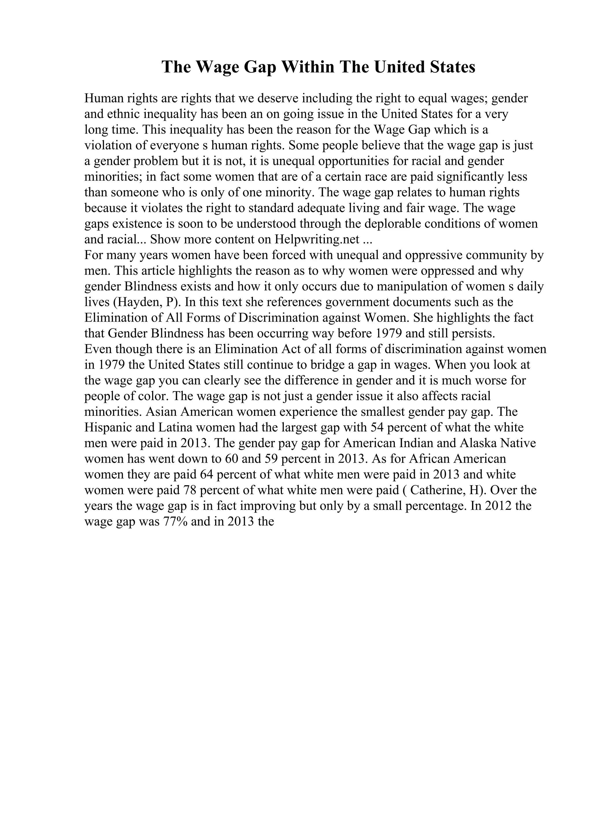 The Wage Gap Within The United States
Human rights are rights that we deserve including the right to equal wages; gender
and ethnic inequality has been an on going issue in the United States for a very
long time. This inequality has been the reason for the Wage Gap which is a
violation of everyone s human rights. Some people believe that the wage gap is just
a gender problem but it is not, it is unequal opportunities for racial and gender
minorities; in fact some women that are of a certain race are paid significantly less
than someone who is only of one minority. The wage gap relates to human rights
because it violates the right to standard adequate living and fair wage. The wage
gaps existence is soon to be understood through the deplorable conditions of women
and racial... Show more content on Helpwriting.net ...
For many years women have been forced with unequal and oppressive community by
men. This article highlights the reason as to why women were oppressed and why
gender Blindness exists and how it only occurs due to manipulation of women s daily
lives (Hayden, P). In this text she references government documents such as the
Elimination of All Forms of Discrimination against Women. She highlights the fact
that Gender Blindness has been occurring way before 1979 and still persists.
Even though there is an Elimination Act of all forms of discrimination against women
in 1979 the United States still continue to bridge a gap in wages. When you look at
the wage gap you can clearly see the difference in gender and it is much worse for
people of color. The wage gap is not just a gender issue it also affects racial
minorities. Asian American women experience the smallest gender pay gap. The
Hispanic and Latina women had the largest gap with 54 percent of what the white
men were paid in 2013. The gender pay gap for American Indian and Alaska Native
women has went down to 60 and 59 percent in 2013. As for African American
women they are paid 64 percent of what white men were paid in 2013 and white
women were paid 78 percent of what white men were paid ( Catherine, H). Over the
years the wage gap is in fact improving but only by a small percentage. In 2012 the
wage gap was 77% and in 2013 the
 