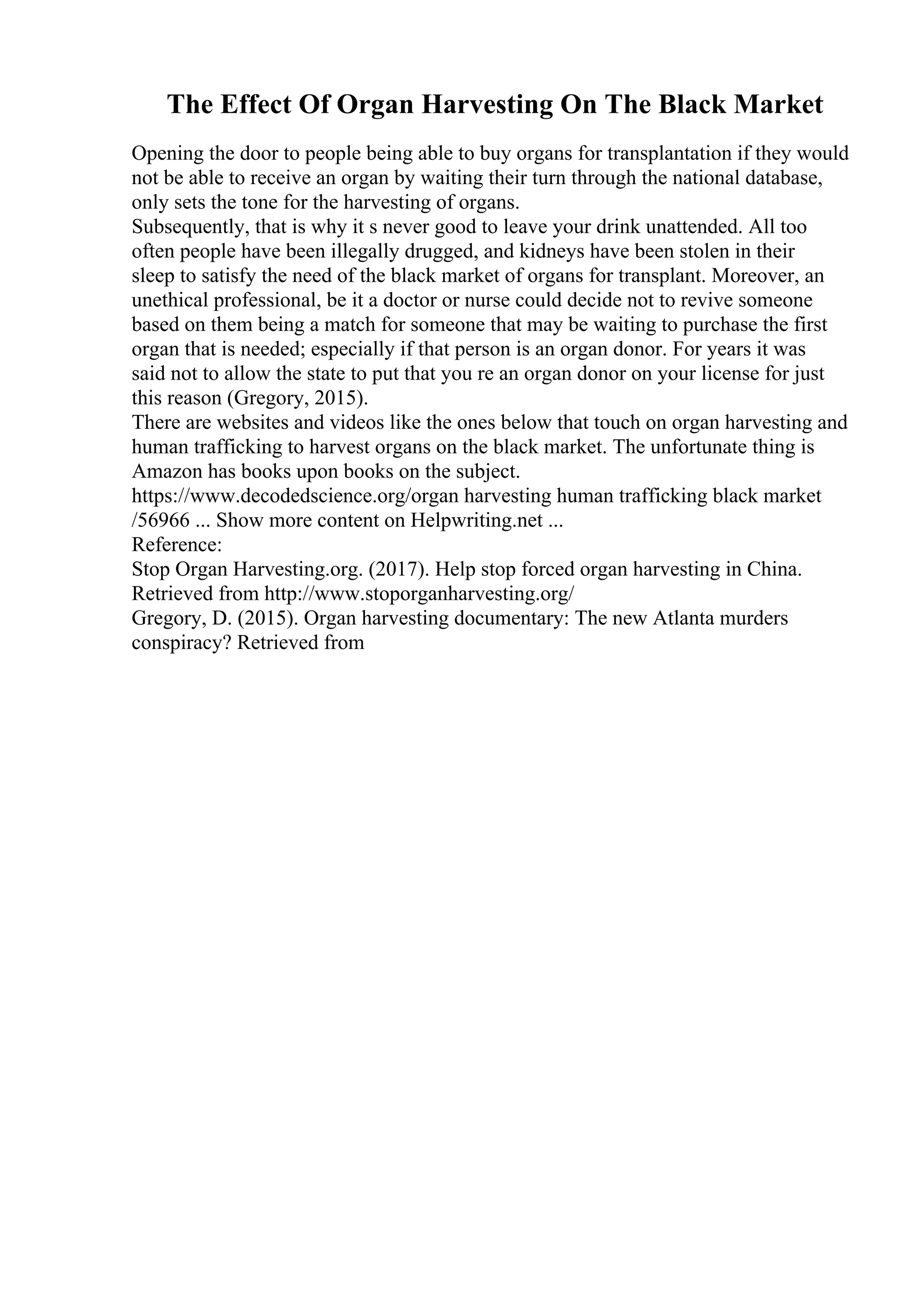 The Effect Of Organ Harvesting On The Black Market
Opening the door to people being able to buy organs for transplantation if they would
not be able to receive an organ by waiting their turn through the national database,
only sets the tone for the harvesting of organs.
Subsequently, that is why it s never good to leave your drink unattended. All too
often people have been illegally drugged, and kidneys have been stolen in their
sleep to satisfy the need of the black market of organs for transplant. Moreover, an
unethical professional, be it a doctor or nurse could decide not to revive someone
based on them being a match for someone that may be waiting to purchase the first
organ that is needed; especially if that person is an organ donor. For years it was
said not to allow the state to put that you re an organ donor on your license for just
this reason (Gregory, 2015).
There are websites and videos like the ones below that touch on organ harvesting and
human trafficking to harvest organs on the black market. The unfortunate thing is
Amazon has books upon books on the subject.
https://www.decodedscience.org/organ harvesting human trafficking black market
/56966 ... Show more content on Helpwriting.net ...
Reference:
Stop Organ Harvesting.org. (2017). Help stop forced organ harvesting in China.
Retrieved from http://www.stoporganharvesting.org/
Gregory, D. (2015). Organ harvesting documentary: The new Atlanta murders
conspiracy? Retrieved from
 