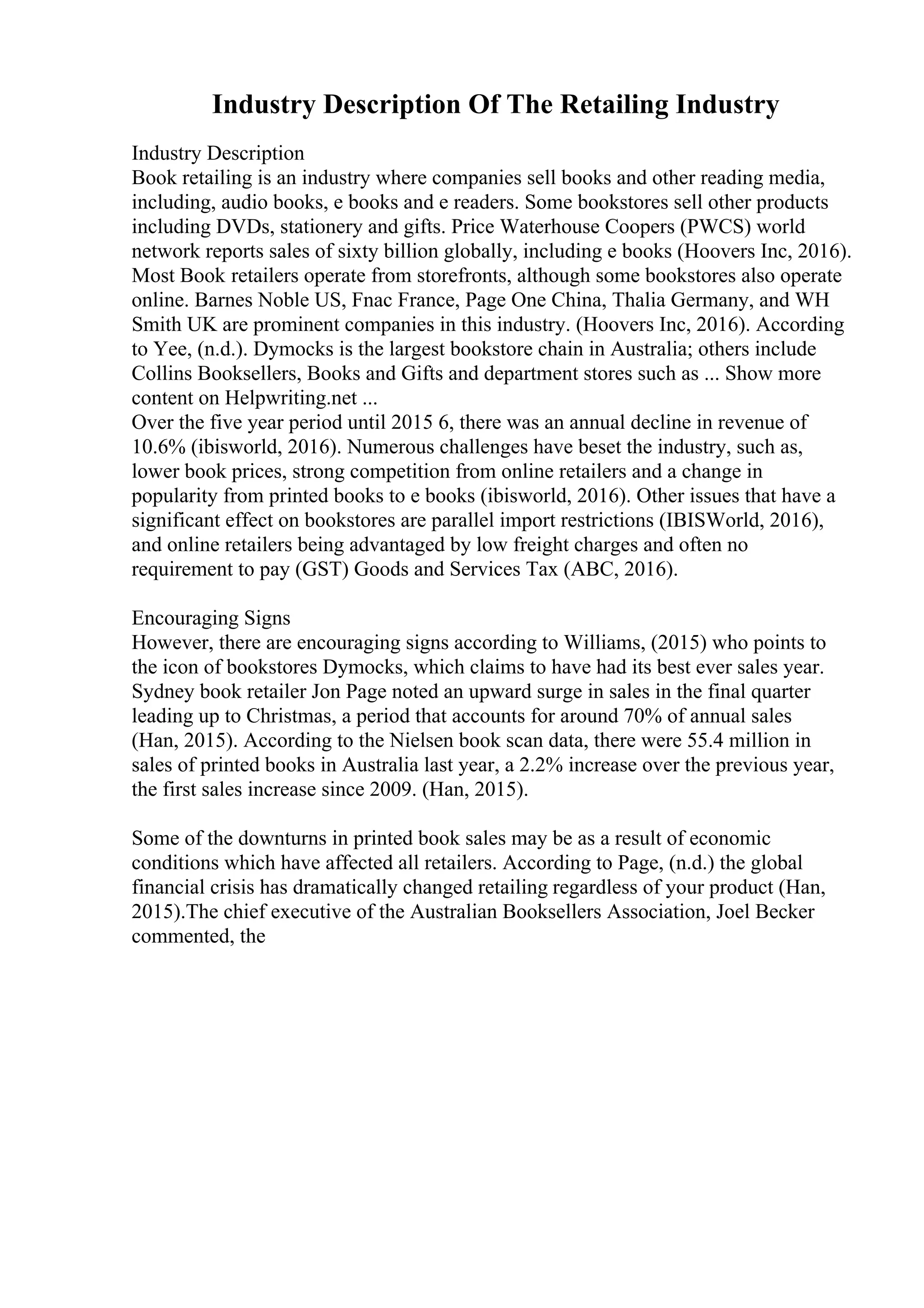 Industry Description Of The Retailing Industry
Industry Description
Book retailing is an industry where companies sell books and other reading media,
including, audio books, e books and e readers. Some bookstores sell other products
including DVDs, stationery and gifts. Price Waterhouse Coopers (PWCS) world
network reports sales of sixty billion globally, including e books (Hoovers Inc, 2016).
Most Book retailers operate from storefronts, although some bookstores also operate
online. Barnes Noble US, Fnac France, Page One China, Thalia Germany, and WH
Smith UK are prominent companies in this industry. (Hoovers Inc, 2016). According
to Yee, (n.d.). Dymocks is the largest bookstore chain in Australia; others include
Collins Booksellers, Books and Gifts and department stores such as ... Show more
content on Helpwriting.net ...
Over the five year period until 2015 6, there was an annual decline in revenue of
10.6% (ibisworld, 2016). Numerous challenges have beset the industry, such as,
lower book prices, strong competition from online retailers and a change in
popularity from printed books to e books (ibisworld, 2016). Other issues that have a
significant effect on bookstores are parallel import restrictions (IBISWorld, 2016),
and online retailers being advantaged by low freight charges and often no
requirement to pay (GST) Goods and Services Tax (ABC, 2016).
Encouraging Signs
However, there are encouraging signs according to Williams, (2015) who points to
the icon of bookstores Dymocks, which claims to have had its best ever sales year.
Sydney book retailer Jon Page noted an upward surge in sales in the final quarter
leading up to Christmas, a period that accounts for around 70% of annual sales
(Han, 2015). According to the Nielsen book scan data, there were 55.4 million in
sales of printed books in Australia last year, a 2.2% increase over the previous year,
the first sales increase since 2009. (Han, 2015).
Some of the downturns in printed book sales may be as a result of economic
conditions which have affected all retailers. According to Page, (n.d.) the global
financial crisis has dramatically changed retailing regardless of your product (Han,
2015).The chief executive of the Australian Booksellers Association, Joel Becker
commented, the
 