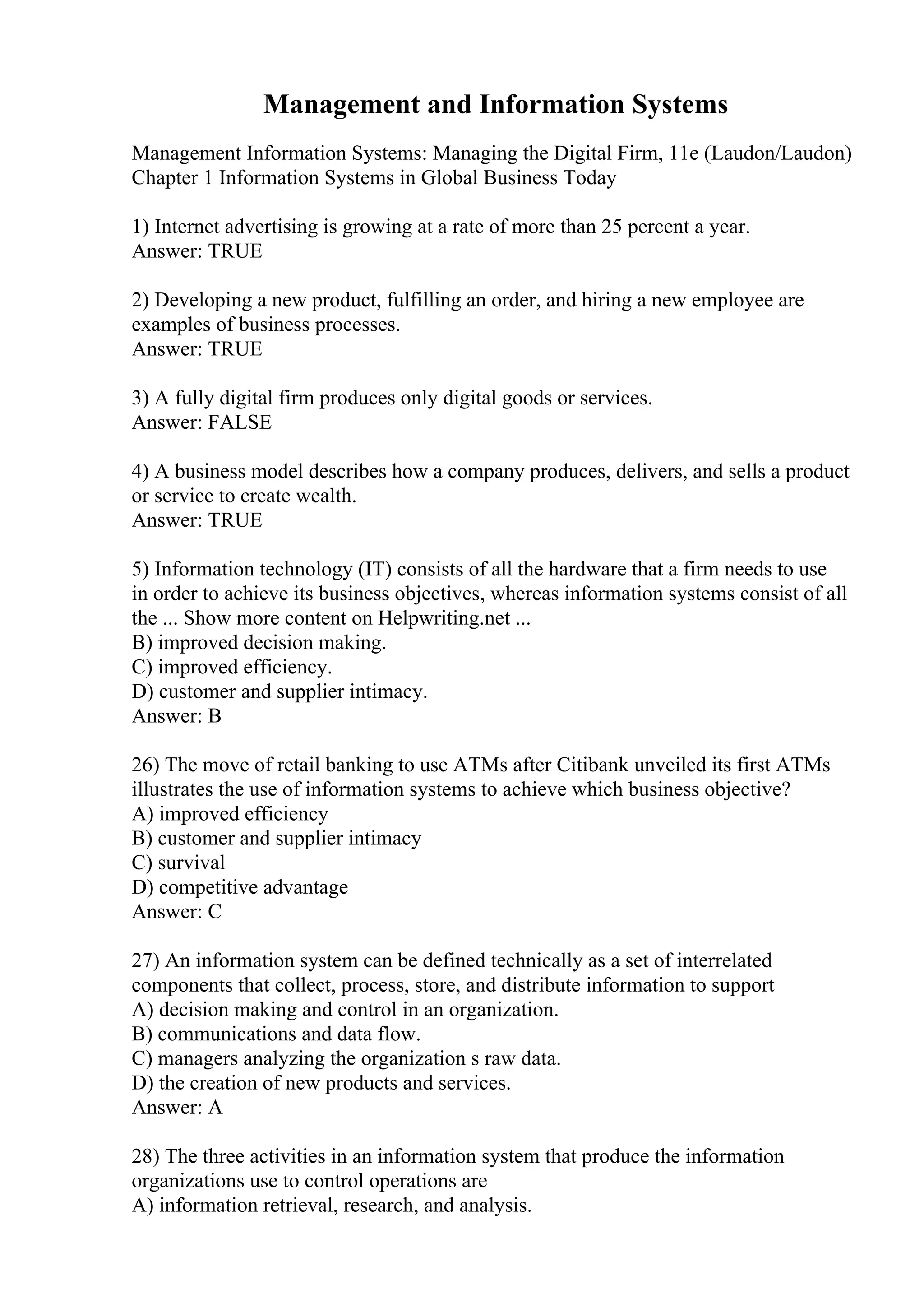 Management and Information Systems
Management Information Systems: Managing the Digital Firm, 11e (Laudon/Laudon)
Chapter 1 Information Systems in Global Business Today
1) Internet advertising is growing at a rate of more than 25 percent a year.
Answer: TRUE
2) Developing a new product, fulfilling an order, and hiring a new employee are
examples of business processes.
Answer: TRUE
3) A fully digital firm produces only digital goods or services.
Answer: FALSE
4) A business model describes how a company produces, delivers, and sells a product
or service to create wealth.
Answer: TRUE
5) Information technology (IT) consists of all the hardware that a firm needs to use
in order to achieve its business objectives, whereas information systems consist of all
the ... Show more content on Helpwriting.net ...
B) improved decision making.
C) improved efficiency.
D) customer and supplier intimacy.
Answer: B
26) The move of retail banking to use ATMs after Citibank unveiled its first ATMs
illustrates the use of information systems to achieve which business objective?
A) improved efficiency
B) customer and supplier intimacy
C) survival
D) competitive advantage
Answer: C
27) An information system can be defined technically as a set of interrelated
components that collect, process, store, and distribute information to support
A) decision making and control in an organization.
B) communications and data flow.
C) managers analyzing the organization s raw data.
D) the creation of new products and services.
Answer: A
28) The three activities in an information system that produce the information
organizations use to control operations are
A) information retrieval, research, and analysis.
 