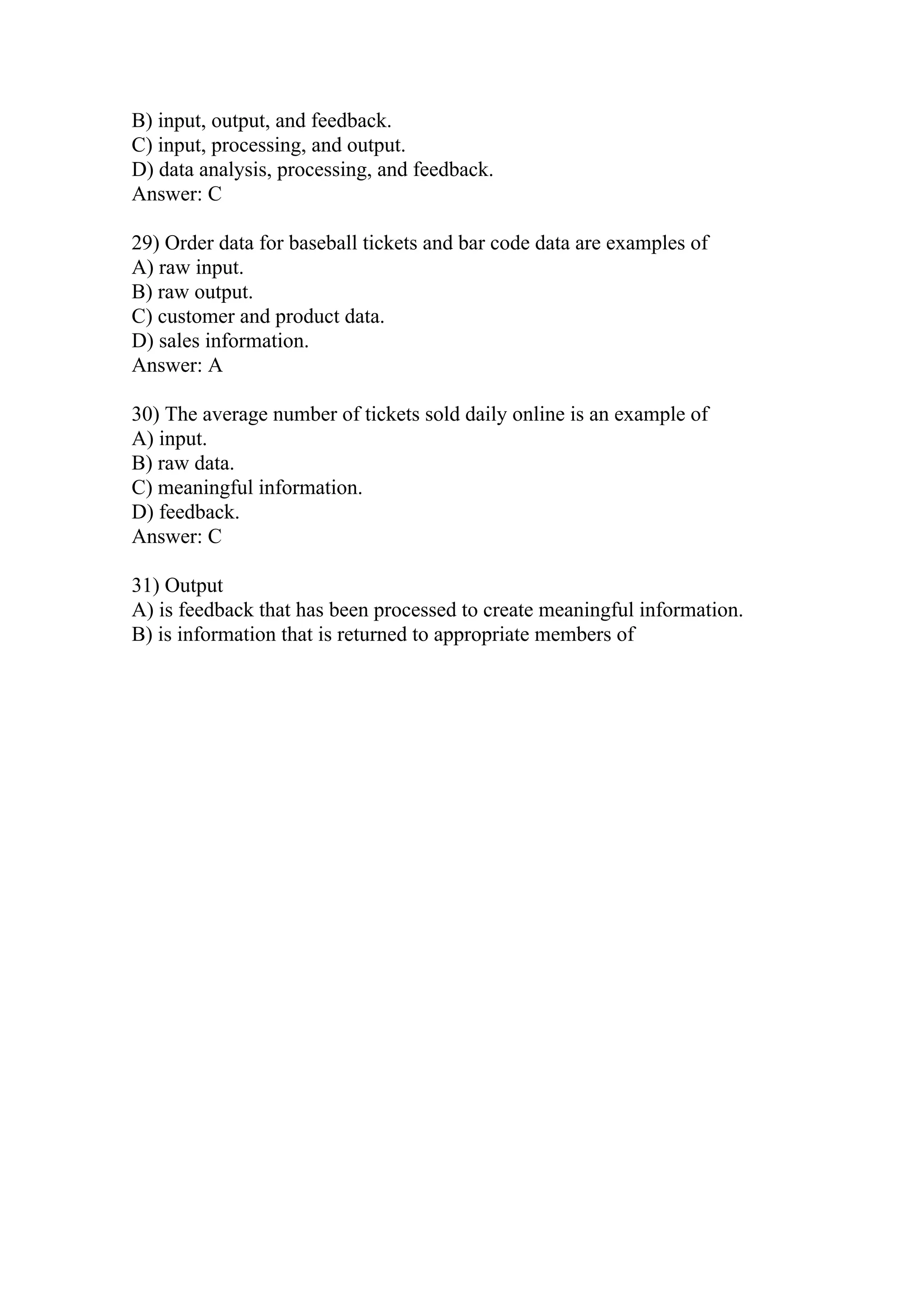 B) input, output, and feedback.
C) input, processing, and output.
D) data analysis, processing, and feedback.
Answer: C
29) Order data for baseball tickets and bar code data are examples of
A) raw input.
B) raw output.
C) customer and product data.
D) sales information.
Answer: A
30) The average number of tickets sold daily online is an example of
A) input.
B) raw data.
C) meaningful information.
D) feedback.
Answer: C
31) Output
A) is feedback that has been processed to create meaningful information.
B) is information that is returned to appropriate members of
 