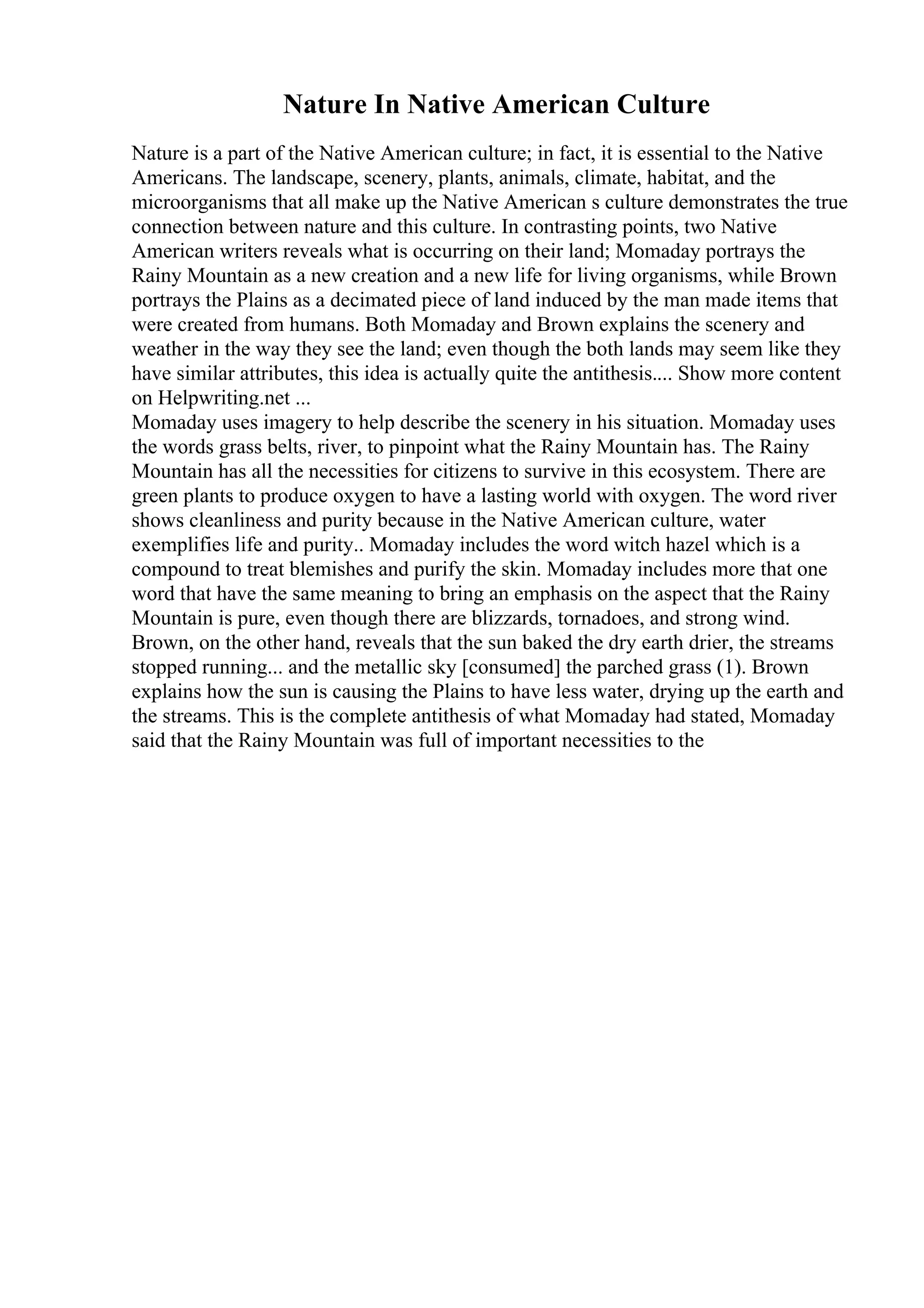 Nature In Native American Culture
Nature is a part of the Native American culture; in fact, it is essential to the Native
Americans. The landscape, scenery, plants, animals, climate, habitat, and the
microorganisms that all make up the Native American s culture demonstrates the true
connection between nature and this culture. In contrasting points, two Native
American writers reveals what is occurring on their land; Momaday portrays the
Rainy Mountain as a new creation and a new life for living organisms, while Brown
portrays the Plains as a decimated piece of land induced by the man made items that
were created from humans. Both Momaday and Brown explains the scenery and
weather in the way they see the land; even though the both lands may seem like they
have similar attributes, this idea is actually quite the antithesis.... Show more content
on Helpwriting.net ...
Momaday uses imagery to help describe the scenery in his situation. Momaday uses
the words grass belts, river, to pinpoint what the Rainy Mountain has. The Rainy
Mountain has all the necessities for citizens to survive in this ecosystem. There are
green plants to produce oxygen to have a lasting world with oxygen. The word river
shows cleanliness and purity because in the Native American culture, water
exemplifies life and purity.. Momaday includes the word witch hazel which is a
compound to treat blemishes and purify the skin. Momaday includes more that one
word that have the same meaning to bring an emphasis on the aspect that the Rainy
Mountain is pure, even though there are blizzards, tornadoes, and strong wind.
Brown, on the other hand, reveals that the sun baked the dry earth drier, the streams
stopped running... and the metallic sky [consumed] the parched grass (1). Brown
explains how the sun is causing the Plains to have less water, drying up the earth and
the streams. This is the complete antithesis of what Momaday had stated, Momaday
said that the Rainy Mountain was full of important necessities to the
 