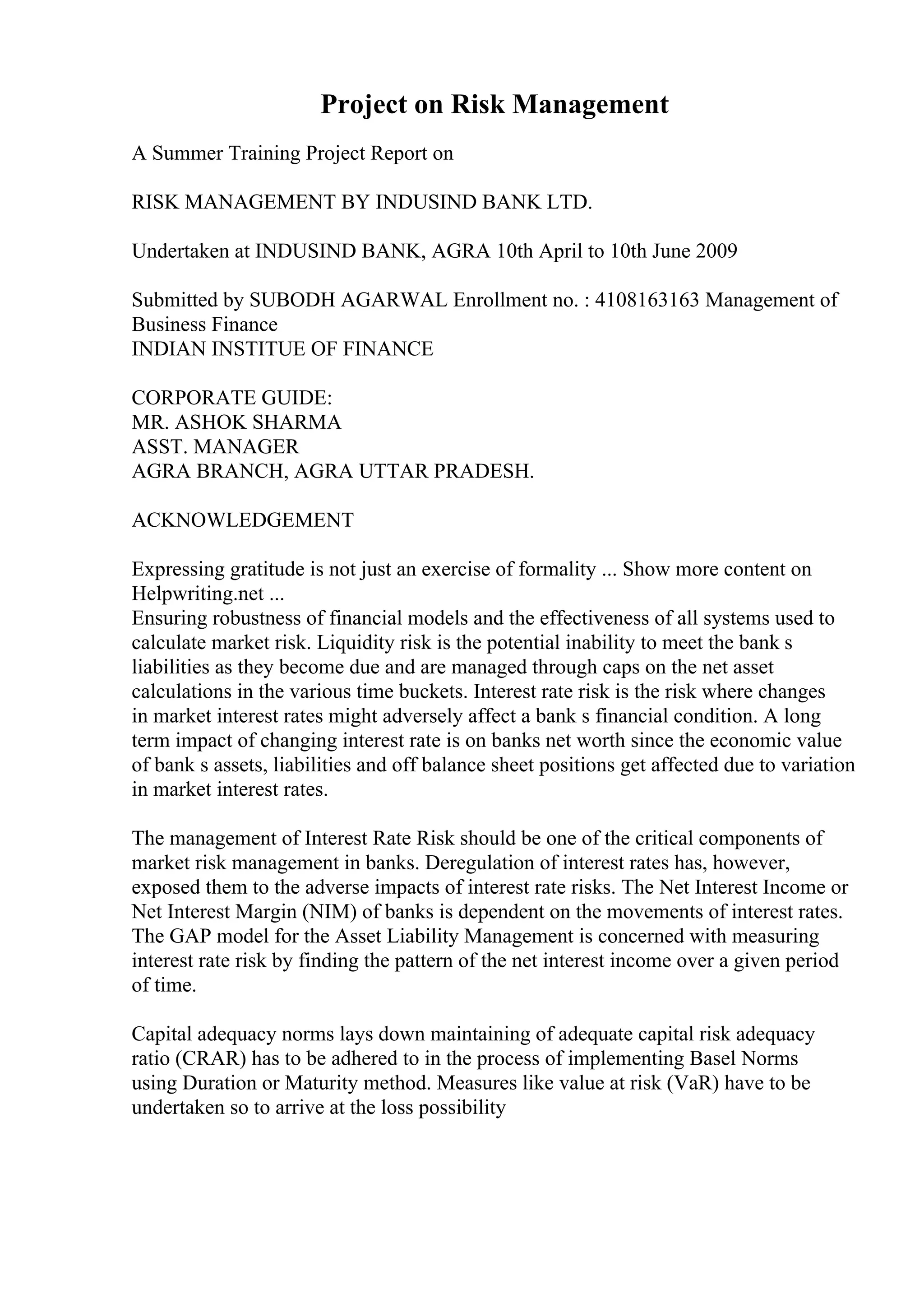 Project on Risk Management
A Summer Training Project Report on
RISK MANAGEMENT BY INDUSIND BANK LTD.
Undertaken at INDUSIND BANK, AGRA 10th April to 10th June 2009
Submitted by SUBODH AGARWAL Enrollment no. : 4108163163 Management of
Business Finance
INDIAN INSTITUE OF FINANCE
CORPORATE GUIDE:
MR. ASHOK SHARMA
ASST. MANAGER
AGRA BRANCH, AGRA UTTAR PRADESH.
ACKNOWLEDGEMENT
Expressing gratitude is not just an exercise of formality ... Show more content on
Helpwriting.net ...
Ensuring robustness of financial models and the effectiveness of all systems used to
calculate market risk. Liquidity risk is the potential inability to meet the bank s
liabilities as they become due and are managed through caps on the net asset
calculations in the various time buckets. Interest rate risk is the risk where changes
in market interest rates might adversely affect a bank s financial condition. A long
term impact of changing interest rate is on banks net worth since the economic value
of bank s assets, liabilities and off balance sheet positions get affected due to variation
in market interest rates.
The management of Interest Rate Risk should be one of the critical components of
market risk management in banks. Deregulation of interest rates has, however,
exposed them to the adverse impacts of interest rate risks. The Net Interest Income or
Net Interest Margin (NIM) of banks is dependent on the movements of interest rates.
The GAP model for the Asset Liability Management is concerned with measuring
interest rate risk by finding the pattern of the net interest income over a given period
of time.
Capital adequacy norms lays down maintaining of adequate capital risk adequacy
ratio (CRAR) has to be adhered to in the process of implementing Basel Norms
using Duration or Maturity method. Measures like value at risk (VaR) have to be
undertaken so to arrive at the loss possibility
 