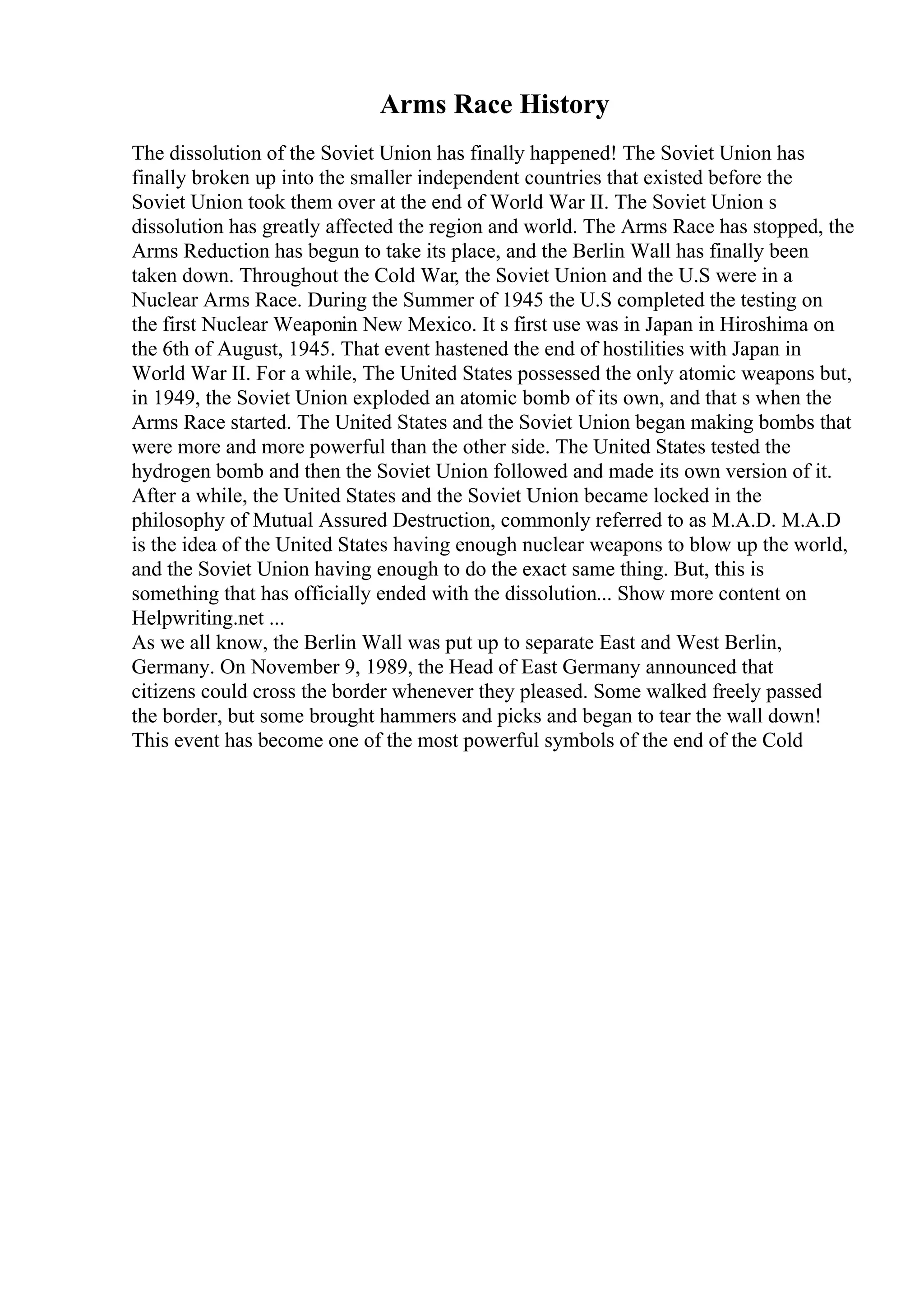 Arms Race History
The dissolution of the Soviet Union has finally happened! The Soviet Union has
finally broken up into the smaller independent countries that existed before the
Soviet Union took them over at the end of World War II. The Soviet Union s
dissolution has greatly affected the region and world. The Arms Race has stopped, the
Arms Reduction has begun to take its place, and the Berlin Wall has finally been
taken down. Throughout the Cold War, the Soviet Union and the U.S were in a
Nuclear Arms Race. During the Summer of 1945 the U.S completed the testing on
the first Nuclear Weaponin New Mexico. It s first use was in Japan in Hiroshima on
the 6th of August, 1945. That event hastened the end of hostilities with Japan in
World War II. For a while, The United States possessed the only atomic weapons but,
in 1949, the Soviet Union exploded an atomic bomb of its own, and that s when the
Arms Race started. The United States and the Soviet Union began making bombs that
were more and more powerful than the other side. The United States tested the
hydrogen bomb and then the Soviet Union followed and made its own version of it.
After a while, the United States and the Soviet Union became locked in the
philosophy of Mutual Assured Destruction, commonly referred to as M.A.D. M.A.D
is the idea of the United States having enough nuclear weapons to blow up the world,
and the Soviet Union having enough to do the exact same thing. But, this is
something that has officially ended with the dissolution... Show more content on
Helpwriting.net ...
As we all know, the Berlin Wall was put up to separate East and West Berlin,
Germany. On November 9, 1989, the Head of East Germany announced that
citizens could cross the border whenever they pleased. Some walked freely passed
the border, but some brought hammers and picks and began to tear the wall down!
This event has become one of the most powerful symbols of the end of the Cold
 
