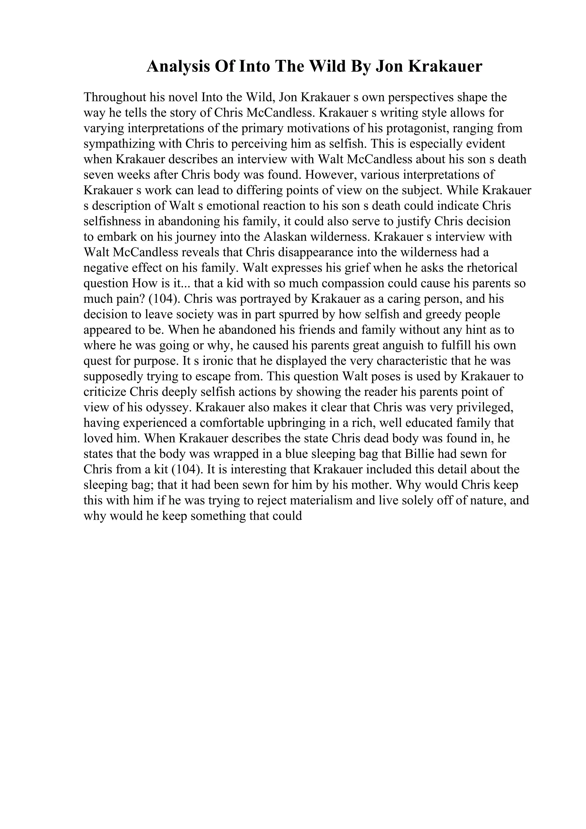 Analysis Of Into The Wild By Jon Krakauer
Throughout his novel Into the Wild, Jon Krakauer s own perspectives shape the
way he tells the story of Chris McCandless. Krakauer s writing style allows for
varying interpretations of the primary motivations of his protagonist, ranging from
sympathizing with Chris to perceiving him as selfish. This is especially evident
when Krakauer describes an interview with Walt McCandless about his son s death
seven weeks after Chris body was found. However, various interpretations of
Krakauer s work can lead to differing points of view on the subject. While Krakauer
s description of Walt s emotional reaction to his son s death could indicate Chris
selfishness in abandoning his family, it could also serve to justify Chris decision
to embark on his journey into the Alaskan wilderness. Krakauer s interview with
Walt McCandless reveals that Chris disappearance into the wilderness had a
negative effect on his family. Walt expresses his grief when he asks the rhetorical
question How is it... that a kid with so much compassion could cause his parents so
much pain? (104). Chris was portrayed by Krakauer as a caring person, and his
decision to leave society was in part spurred by how selfish and greedy people
appeared to be. When he abandoned his friends and family without any hint as to
where he was going or why, he caused his parents great anguish to fulfill his own
quest for purpose. It s ironic that he displayed the very characteristic that he was
supposedly trying to escape from. This question Walt poses is used by Krakauer to
criticize Chris deeply selfish actions by showing the reader his parents point of
view of his odyssey. Krakauer also makes it clear that Chris was very privileged,
having experienced a comfortable upbringing in a rich, well educated family that
loved him. When Krakauer describes the state Chris dead body was found in, he
states that the body was wrapped in a blue sleeping bag that Billie had sewn for
Chris from a kit (104). It is interesting that Krakauer included this detail about the
sleeping bag; that it had been sewn for him by his mother. Why would Chris keep
this with him if he was trying to reject materialism and live solely off of nature, and
why would he keep something that could
 