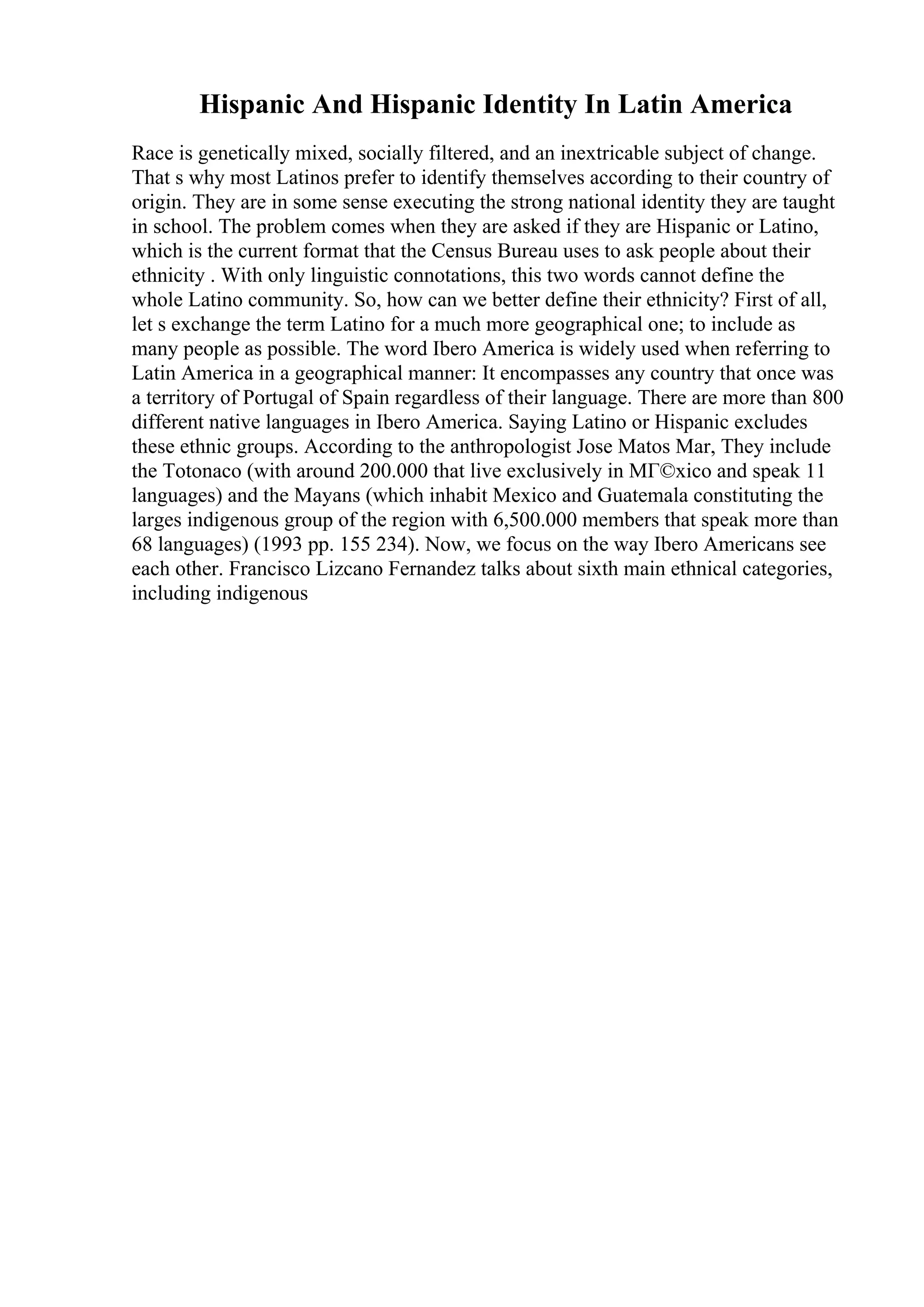 Hispanic And Hispanic Identity In Latin America
Race is genetically mixed, socially filtered, and an inextricable subject of change.
That s why most Latinos prefer to identify themselves according to their country of
origin. They are in some sense executing the strong national identity they are taught
in school. The problem comes when they are asked if they are Hispanic or Latino,
which is the current format that the Census Bureau uses to ask people about their
ethnicity . With only linguistic connotations, this two words cannot define the
whole Latino community. So, how can we better define their ethnicity? First of all,
let s exchange the term Latino for a much more geographical one; to include as
many people as possible. The word Ibero America is widely used when referring to
Latin America in a geographical manner: It encompasses any country that once was
a territory of Portugal of Spain regardless of their language. There are more than 800
different native languages in Ibero America. Saying Latino or Hispanic excludes
these ethnic groups. According to the anthropologist Jose Matos Mar, They include
the Totonaco (with around 200.000 that live exclusively in MГ©xico and speak 11
languages) and the Mayans (which inhabit Mexico and Guatemala constituting the
larges indigenous group of the region with 6,500.000 members that speak more than
68 languages) (1993 pp. 155 234). Now, we focus on the way Ibero Americans see
each other. Francisco Lizcano Fernandez talks about sixth main ethnical categories,
including indigenous
 