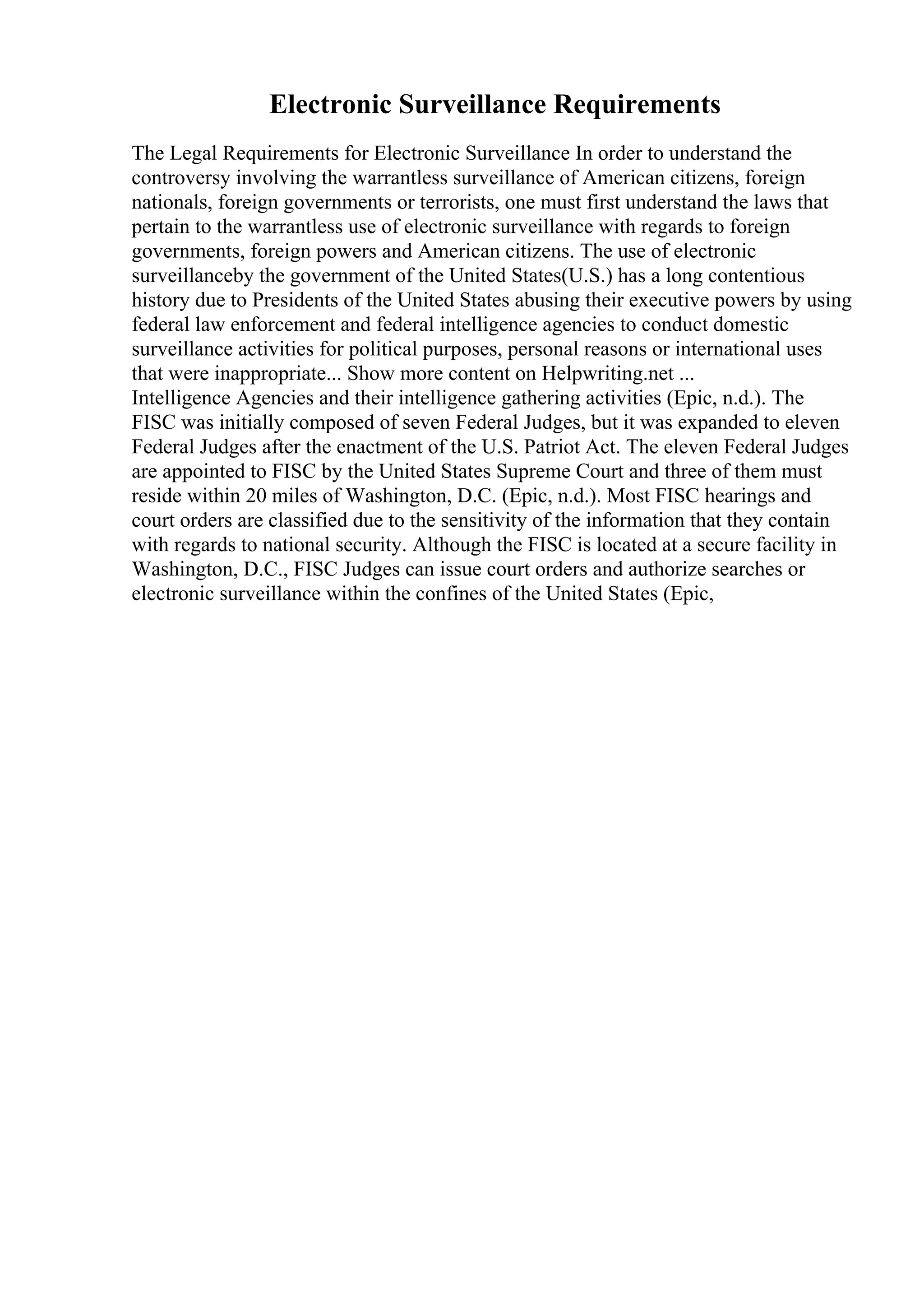 Electronic Surveillance Requirements
The Legal Requirements for Electronic Surveillance In order to understand the
controversy involving the warrantless surveillance of American citizens, foreign
nationals, foreign governments or terrorists, one must first understand the laws that
pertain to the warrantless use of electronic surveillance with regards to foreign
governments, foreign powers and American citizens. The use of electronic
surveillanceby the government of the United States(U.S.) has a long contentious
history due to Presidents of the United States abusing their executive powers by using
federal law enforcement and federal intelligence agencies to conduct domestic
surveillance activities for political purposes, personal reasons or international uses
that were inappropriate... Show more content on Helpwriting.net ...
Intelligence Agencies and their intelligence gathering activities (Epic, n.d.). The
FISC was initially composed of seven Federal Judges, but it was expanded to eleven
Federal Judges after the enactment of the U.S. Patriot Act. The eleven Federal Judges
are appointed to FISC by the United States Supreme Court and three of them must
reside within 20 miles of Washington, D.C. (Epic, n.d.). Most FISC hearings and
court orders are classified due to the sensitivity of the information that they contain
with regards to national security. Although the FISC is located at a secure facility in
Washington, D.C., FISC Judges can issue court orders and authorize searches or
electronic surveillance within the confines of the United States (Epic,
 
