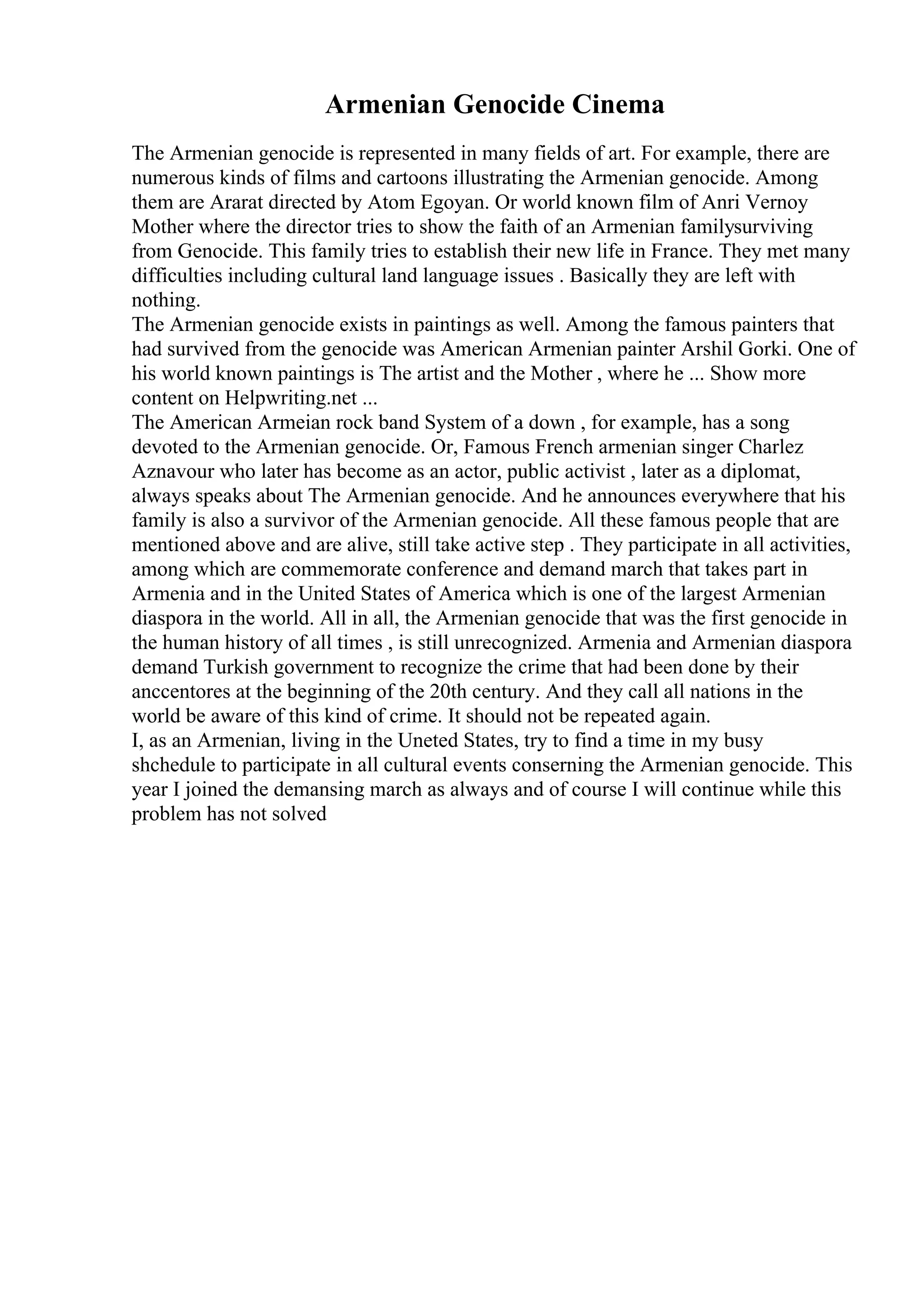 Armenian Genocide Cinema
The Armenian genocide is represented in many fields of art. For example, there are
numerous kinds of films and cartoons illustrating the Armenian genocide. Among
them are Ararat directed by Atom Egoyan. Or world known film of Anri Vernoy
Mother where the director tries to show the faith of an Armenian familysurviving
from Genocide. This family tries to establish their new life in France. They met many
difficulties including cultural land language issues . Basically they are left with
nothing.
The Armenian genocide exists in paintings as well. Among the famous painters that
had survived from the genocide was American Armenian painter Arshil Gorki. One of
his world known paintings is The artist and the Mother , where he ... Show more
content on Helpwriting.net ...
The American Armeian rock band System of a down , for example, has a song
devoted to the Armenian genocide. Or, Famous French armenian singer Charlez
Aznavour who later has become as an actor, public activist , later as a diplomat,
always speaks about The Armenian genocide. And he announces everywhere that his
family is also a survivor of the Armenian genocide. All these famous people that are
mentioned above and are alive, still take active step . They participate in all activities,
among which are commemorate conference and demand march that takes part in
Armenia and in the United States of America which is one of the largest Armenian
diaspora in the world. All in all, the Armenian genocide that was the first genocide in
the human history of all times , is still unrecognized. Armenia and Armenian diaspora
demand Turkish government to recognize the crime that had been done by their
anccentores at the beginning of the 20th century. And they call all nations in the
world be aware of this kind of crime. It should not be repeated again.
I, as an Armenian, living in the Uneted States, try to find a time in my busy
shchedule to participate in all cultural events conserning the Armenian genocide. This
year I joined the demansing march as always and of course I will continue while this
problem has not solved
 