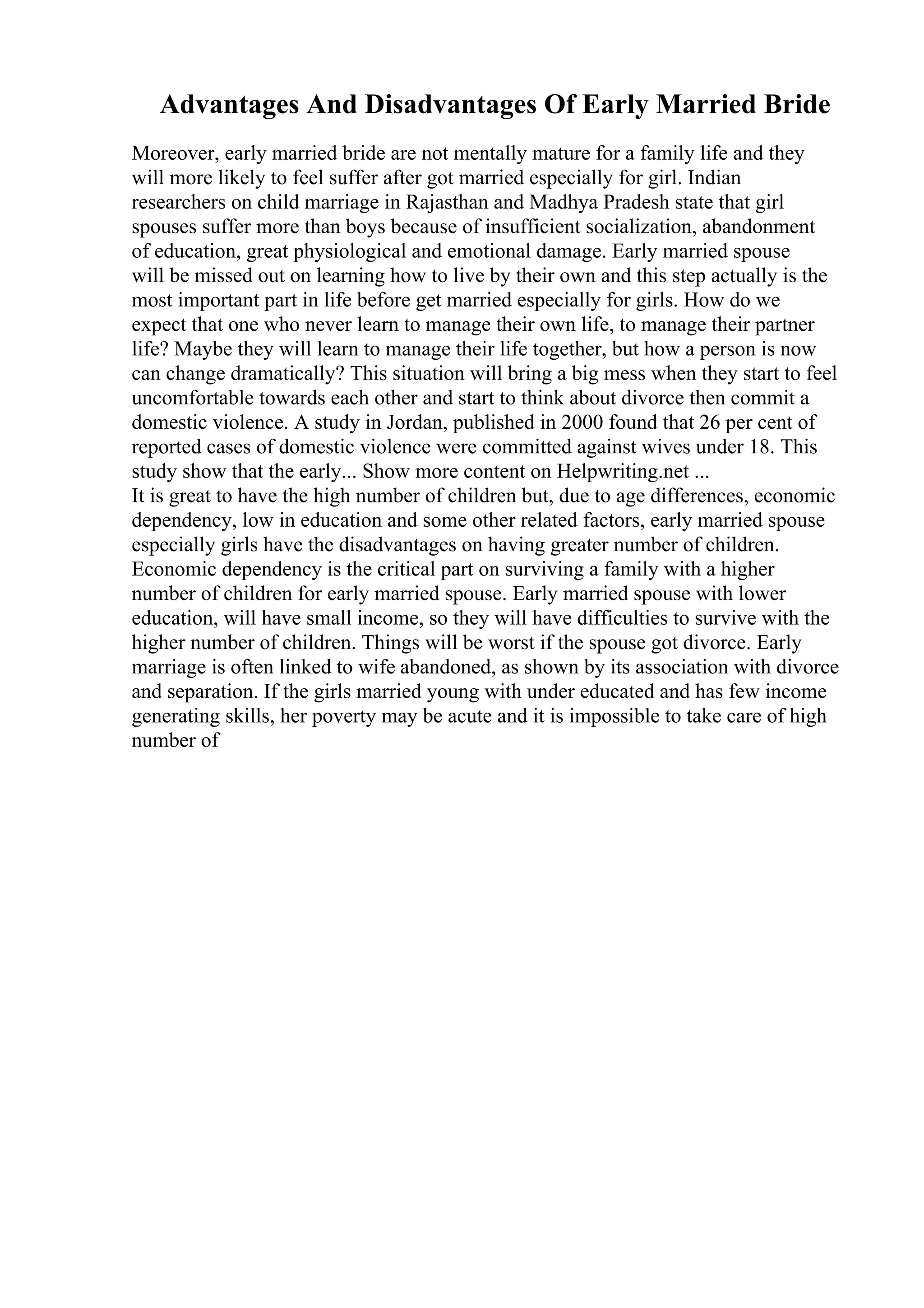 Advantages And Disadvantages Of Early Married Bride
Moreover, early married bride are not mentally mature for a family life and they
will more likely to feel suffer after got married especially for girl. Indian
researchers on child marriage in Rajasthan and Madhya Pradesh state that girl
spouses suffer more than boys because of insufficient socialization, abandonment
of education, great physiological and emotional damage. Early married spouse
will be missed out on learning how to live by their own and this step actually is the
most important part in life before get married especially for girls. How do we
expect that one who never learn to manage their own life, to manage their partner
life? Maybe they will learn to manage their life together, but how a person is now
can change dramatically? This situation will bring a big mess when they start to feel
uncomfortable towards each other and start to think about divorce then commit a
domestic violence. A study in Jordan, published in 2000 found that 26 per cent of
reported cases of domestic violence were committed against wives under 18. This
study show that the early... Show more content on Helpwriting.net ...
It is great to have the high number of children but, due to age differences, economic
dependency, low in education and some other related factors, early married spouse
especially girls have the disadvantages on having greater number of children.
Economic dependency is the critical part on surviving a family with a higher
number of children for early married spouse. Early married spouse with lower
education, will have small income, so they will have difficulties to survive with the
higher number of children. Things will be worst if the spouse got divorce. Early
marriage is often linked to wife abandoned, as shown by its association with divorce
and separation. If the girls married young with under educated and has few income
generating skills, her poverty may be acute and it is impossible to take care of high
number of
 