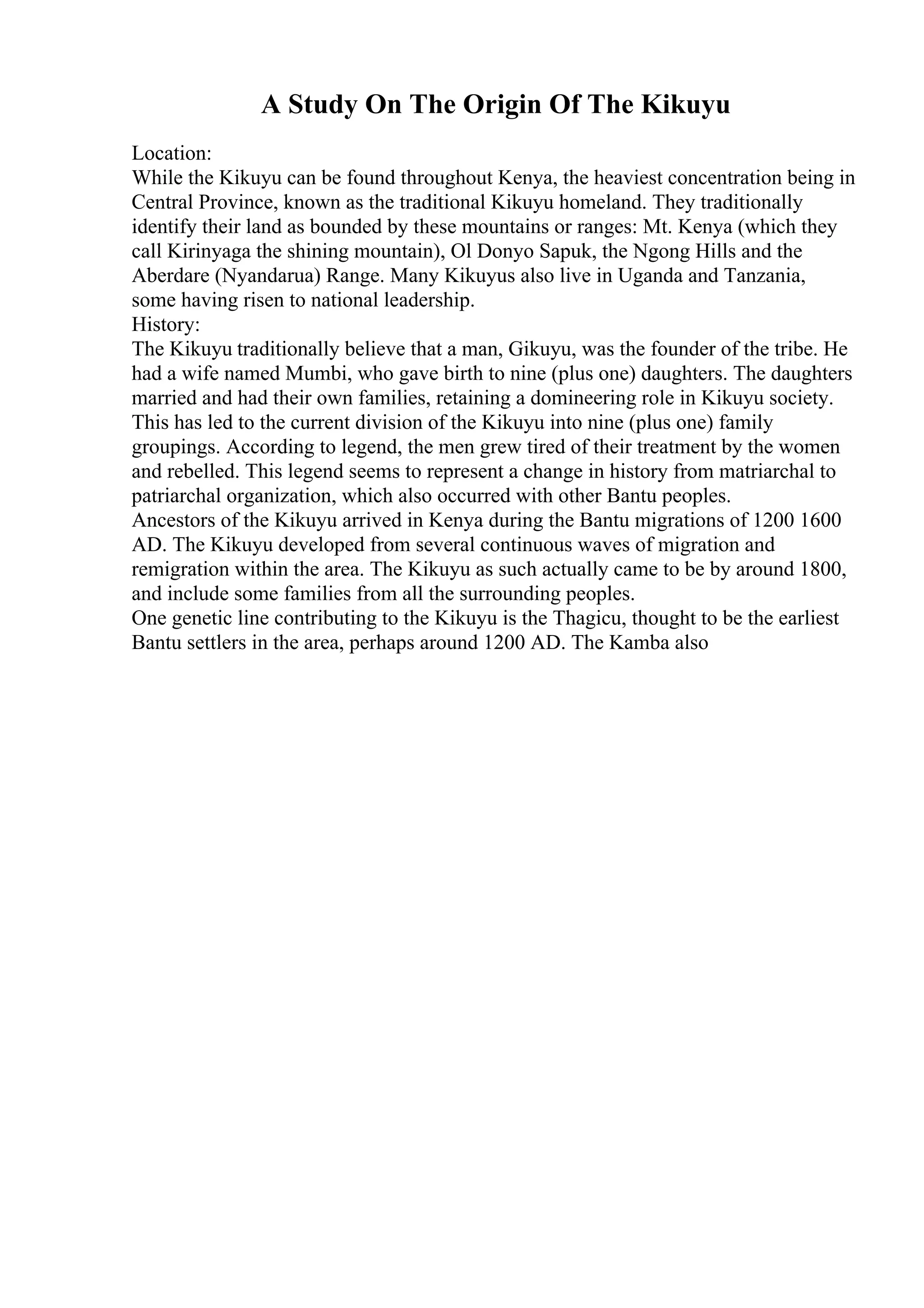 A Study On The Origin Of The Kikuyu
Location:
While the Kikuyu can be found throughout Kenya, the heaviest concentration being in
Central Province, known as the traditional Kikuyu homeland. They traditionally
identify their land as bounded by these mountains or ranges: Mt. Kenya (which they
call Kirinyaga the shining mountain), Ol Donyo Sapuk, the Ngong Hills and the
Aberdare (Nyandarua) Range. Many Kikuyus also live in Uganda and Tanzania,
some having risen to national leadership.
History:
The Kikuyu traditionally believe that a man, Gikuyu, was the founder of the tribe. He
had a wife named Mumbi, who gave birth to nine (plus one) daughters. The daughters
married and had their own families, retaining a domineering role in Kikuyu society.
This has led to the current division of the Kikuyu into nine (plus one) family
groupings. According to legend, the men grew tired of their treatment by the women
and rebelled. This legend seems to represent a change in history from matriarchal to
patriarchal organization, which also occurred with other Bantu peoples.
Ancestors of the Kikuyu arrived in Kenya during the Bantu migrations of 1200 1600
AD. The Kikuyu developed from several continuous waves of migration and
remigration within the area. The Kikuyu as such actually came to be by around 1800,
and include some families from all the surrounding peoples.
One genetic line contributing to the Kikuyu is the Thagicu, thought to be the earliest
Bantu settlers in the area, perhaps around 1200 AD. The Kamba also
 