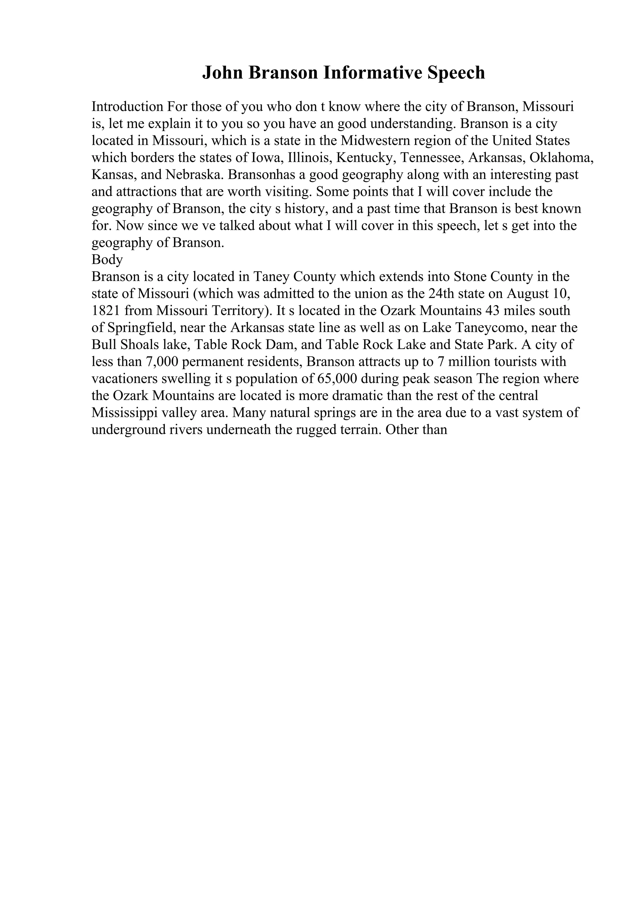 John Branson Informative Speech
Introduction For those of you who don t know where the city of Branson, Missouri
is, let me explain it to you so you have an good understanding. Branson is a city
located in Missouri, which is a state in the Midwestern region of the United States
which borders the states of Iowa, Illinois, Kentucky, Tennessee, Arkansas, Oklahoma,
Kansas, and Nebraska. Bransonhas a good geography along with an interesting past
and attractions that are worth visiting. Some points that I will cover include the
geography of Branson, the city s history, and a past time that Branson is best known
for. Now since we ve talked about what I will cover in this speech, let s get into the
geography of Branson.
Body
Branson is a city located in Taney County which extends into Stone County in the
state of Missouri (which was admitted to the union as the 24th state on August 10,
1821 from Missouri Territory). It s located in the Ozark Mountains 43 miles south
of Springfield, near the Arkansas state line as well as on Lake Taneycomo, near the
Bull Shoals lake, Table Rock Dam, and Table Rock Lake and State Park. A city of
less than 7,000 permanent residents, Branson attracts up to 7 million tourists with
vacationers swelling it s population of 65,000 during peak season The region where
the Ozark Mountains are located is more dramatic than the rest of the central
Mississippi valley area. Many natural springs are in the area due to a vast system of
underground rivers underneath the rugged terrain. Other than
 