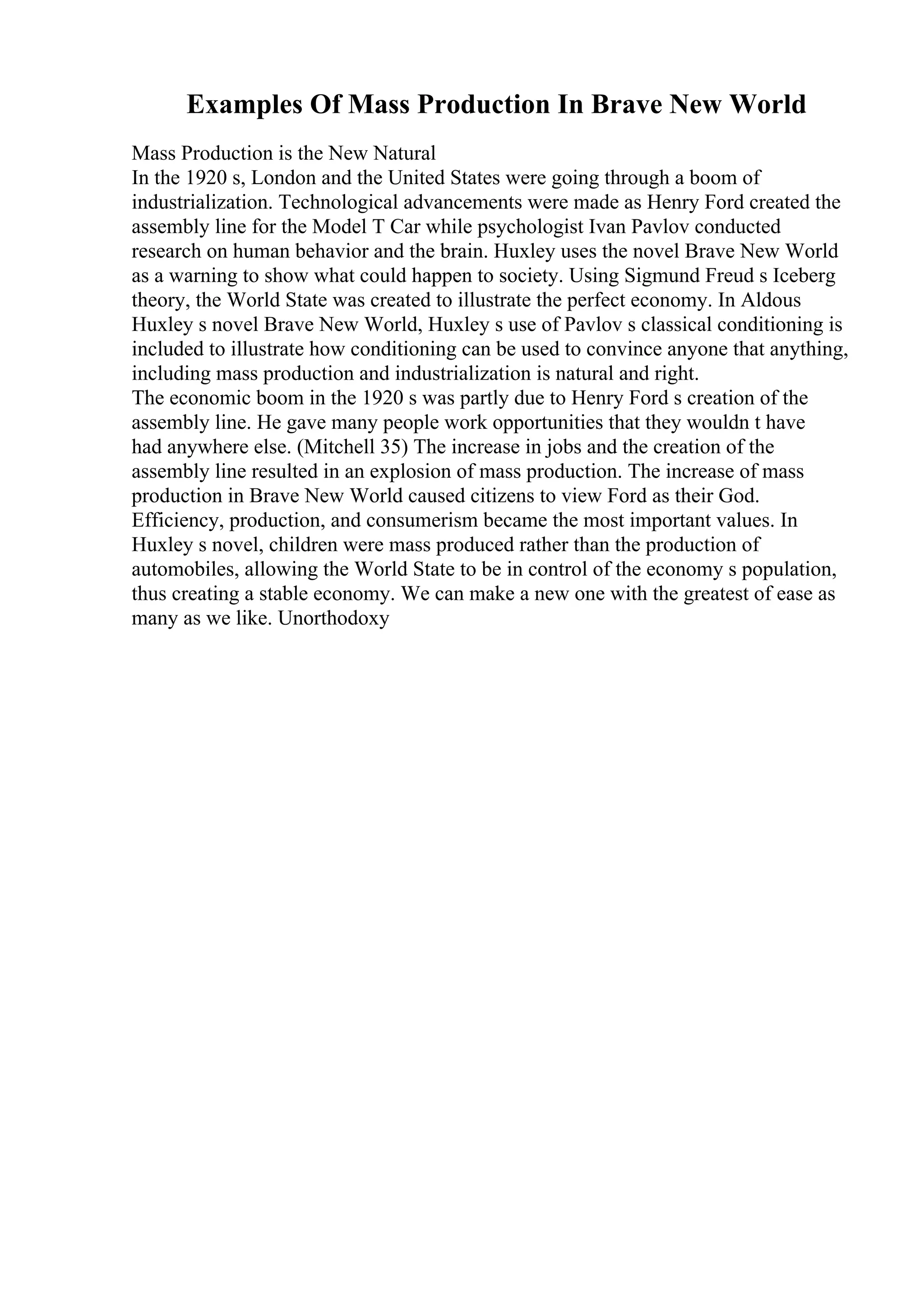 Examples Of Mass Production In Brave New World
Mass Production is the New Natural
In the 1920 s, London and the United States were going through a boom of
industrialization. Technological advancements were made as Henry Ford created the
assembly line for the Model T Car while psychologist Ivan Pavlov conducted
research on human behavior and the brain. Huxley uses the novel Brave New World
as a warning to show what could happen to society. Using Sigmund Freud s Iceberg
theory, the World State was created to illustrate the perfect economy. In Aldous
Huxley s novel Brave New World, Huxley s use of Pavlov s classical conditioning is
included to illustrate how conditioning can be used to convince anyone that anything,
including mass production and industrialization is natural and right.
The economic boom in the 1920 s was partly due to Henry Ford s creation of the
assembly line. He gave many people work opportunities that they wouldn t have
had anywhere else. (Mitchell 35) The increase in jobs and the creation of the
assembly line resulted in an explosion of mass production. The increase of mass
production in Brave New World caused citizens to view Ford as their God.
Efficiency, production, and consumerism became the most important values. In
Huxley s novel, children were mass produced rather than the production of
automobiles, allowing the World State to be in control of the economy s population,
thus creating a stable economy. We can make a new one with the greatest of ease as
many as we like. Unorthodoxy
 