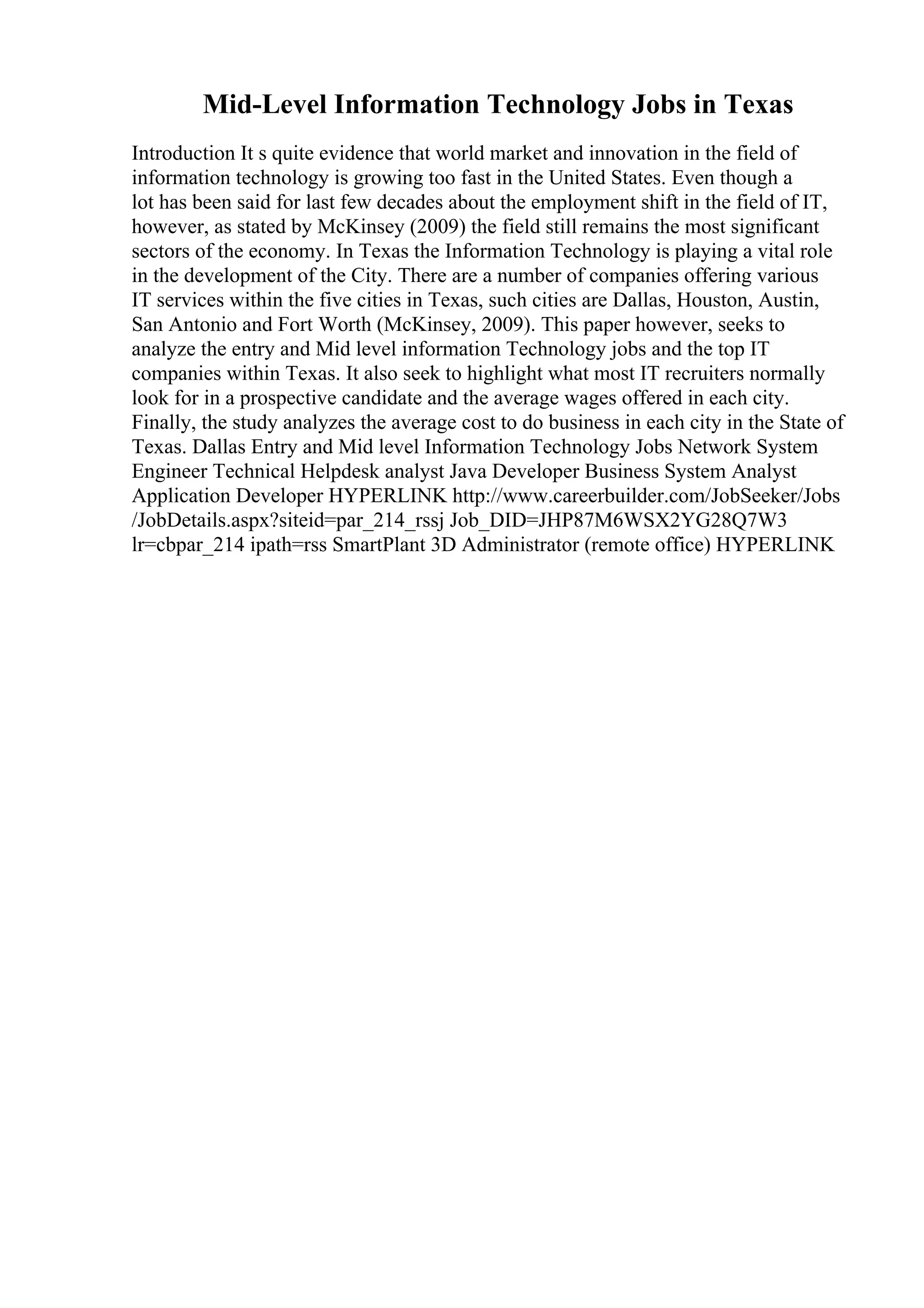 Mid-Level Information Technology Jobs in Texas
Introduction It s quite evidence that world market and innovation in the field of
information technology is growing too fast in the United States. Even though a
lot has been said for last few decades about the employment shift in the field of IT,
however, as stated by McKinsey (2009) the field still remains the most significant
sectors of the economy. In Texas the Information Technology is playing a vital role
in the development of the City. There are a number of companies offering various
IT services within the five cities in Texas, such cities are Dallas, Houston, Austin,
San Antonio and Fort Worth (McKinsey, 2009). This paper however, seeks to
analyze the entry and Mid level information Technology jobs and the top IT
companies within Texas. It also seek to highlight what most IT recruiters normally
look for in a prospective candidate and the average wages offered in each city.
Finally, the study analyzes the average cost to do business in each city in the State of
Texas. Dallas Entry and Mid level Information Technology Jobs Network System
Engineer Technical Helpdesk analyst Java Developer Business System Analyst
Application Developer HYPERLINK http://www.careerbuilder.com/JobSeeker/Jobs
/JobDetails.aspx?siteid=par_214_rssj Job_DID=JHP87M6WSX2YG28Q7W3
lr=cbpar_214 ipath=rss SmartPlant 3D Administrator (remote office) HYPERLINK
 