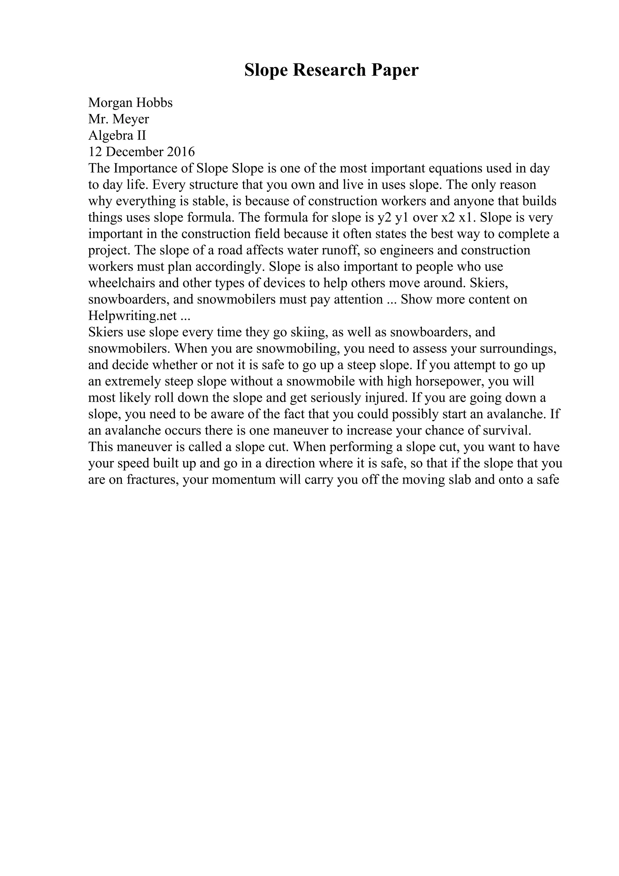 Slope Research Paper
Morgan Hobbs
Mr. Meyer
Algebra II
12 December 2016
The Importance of Slope Slope is one of the most important equations used in day
to day life. Every structure that you own and live in uses slope. The only reason
why everything is stable, is because of construction workers and anyone that builds
things uses slope formula. The formula for slope is y2 y1 over x2 x1. Slope is very
important in the construction field because it often states the best way to complete a
project. The slope of a road affects water runoff, so engineers and construction
workers must plan accordingly. Slope is also important to people who use
wheelchairs and other types of devices to help others move around. Skiers,
snowboarders, and snowmobilers must pay attention ... Show more content on
Helpwriting.net ...
Skiers use slope every time they go skiing, as well as snowboarders, and
snowmobilers. When you are snowmobiling, you need to assess your surroundings,
and decide whether or not it is safe to go up a steep slope. If you attempt to go up
an extremely steep slope without a snowmobile with high horsepower, you will
most likely roll down the slope and get seriously injured. If you are going down a
slope, you need to be aware of the fact that you could possibly start an avalanche. If
an avalanche occurs there is one maneuver to increase your chance of survival.
This maneuver is called a slope cut. When performing a slope cut, you want to have
your speed built up and go in a direction where it is safe, so that if the slope that you
are on fractures, your momentum will carry you off the moving slab and onto a safe
 