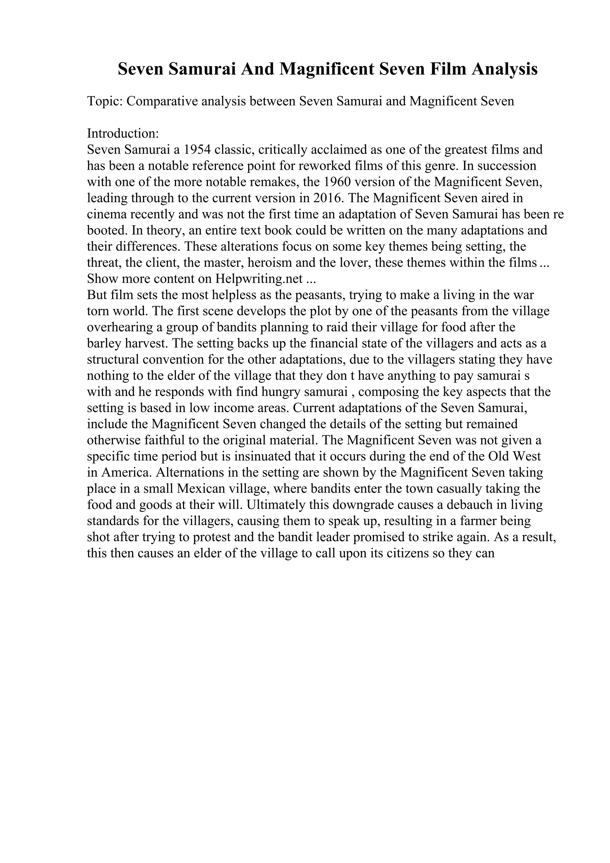 Seven Samurai And Magnificent Seven Film Analysis
Topic: Comparative analysis between Seven Samurai and Magnificent Seven
Introduction:
Seven Samurai a 1954 classic, critically acclaimed as one of the greatest films and
has been a notable reference point for reworked films of this genre. In succession
with one of the more notable remakes, the 1960 version of the Magnificent Seven,
leading through to the current version in 2016. The Magnificent Seven aired in
cinema recently and was not the first time an adaptation of Seven Samurai has been re
booted. In theory, an entire text book could be written on the many adaptations and
their differences. These alterations focus on some key themes being setting, the
threat, the client, the master, heroism and the lover, these themes within the films ...
Show more content on Helpwriting.net ...
But film sets the most helpless as the peasants, trying to make a living in the war
torn world. The first scene develops the plot by one of the peasants from the village
overhearing a group of bandits planning to raid their village for food after the
barley harvest. The setting backs up the financial state of the villagers and acts as a
structural convention for the other adaptations, due to the villagers stating they have
nothing to the elder of the village that they don t have anything to pay samurai s
with and he responds with find hungry samurai , composing the key aspects that the
setting is based in low income areas. Current adaptations of the Seven Samurai,
include the Magnificent Seven changed the details of the setting but remained
otherwise faithful to the original material. The Magnificent Seven was not given a
specific time period but is insinuated that it occurs during the end of the Old West
in America. Alternations in the setting are shown by the Magnificent Seven taking
place in a small Mexican village, where bandits enter the town casually taking the
food and goods at their will. Ultimately this downgrade causes a debauch in living
standards for the villagers, causing them to speak up, resulting in a farmer being
shot after trying to protest and the bandit leader promised to strike again. As a result,
this then causes an elder of the village to call upon its citizens so they can
 