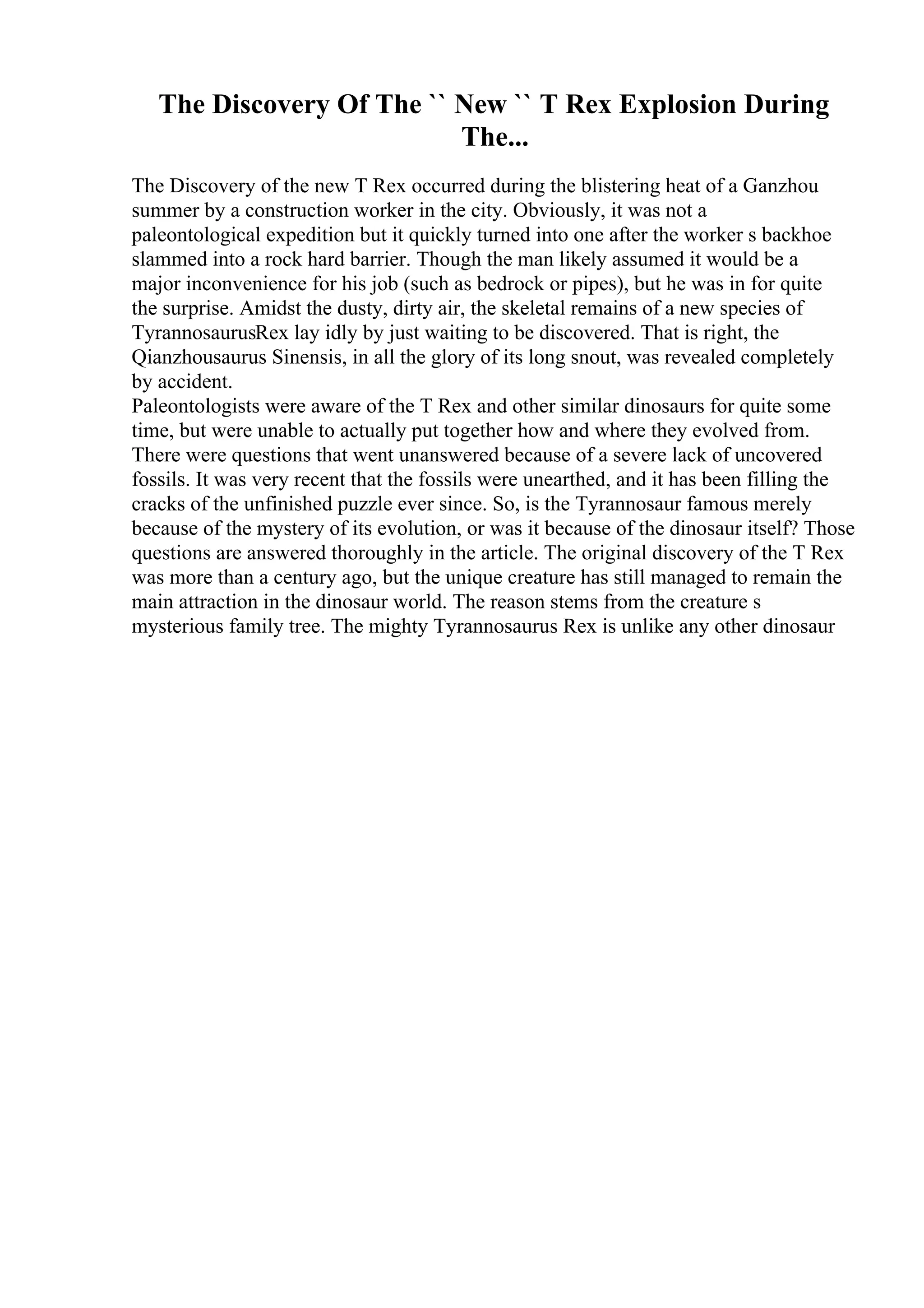 The Discovery Of The `` New `` T Rex Explosion During
The...
The Discovery of the new T Rex occurred during the blistering heat of a Ganzhou
summer by a construction worker in the city. Obviously, it was not a
paleontological expedition but it quickly turned into one after the worker s backhoe
slammed into a rock hard barrier. Though the man likely assumed it would be a
major inconvenience for his job (such as bedrock or pipes), but he was in for quite
the surprise. Amidst the dusty, dirty air, the skeletal remains of a new species of
TyrannosaurusRex lay idly by just waiting to be discovered. That is right, the
Qianzhousaurus Sinensis, in all the glory of its long snout, was revealed completely
by accident.
Paleontologists were aware of the T Rex and other similar dinosaurs for quite some
time, but were unable to actually put together how and where they evolved from.
There were questions that went unanswered because of a severe lack of uncovered
fossils. It was very recent that the fossils were unearthed, and it has been filling the
cracks of the unfinished puzzle ever since. So, is the Tyrannosaur famous merely
because of the mystery of its evolution, or was it because of the dinosaur itself? Those
questions are answered thoroughly in the article. The original discovery of the T Rex
was more than a century ago, but the unique creature has still managed to remain the
main attraction in the dinosaur world. The reason stems from the creature s
mysterious family tree. The mighty Tyrannosaurus Rex is unlike any other dinosaur
 