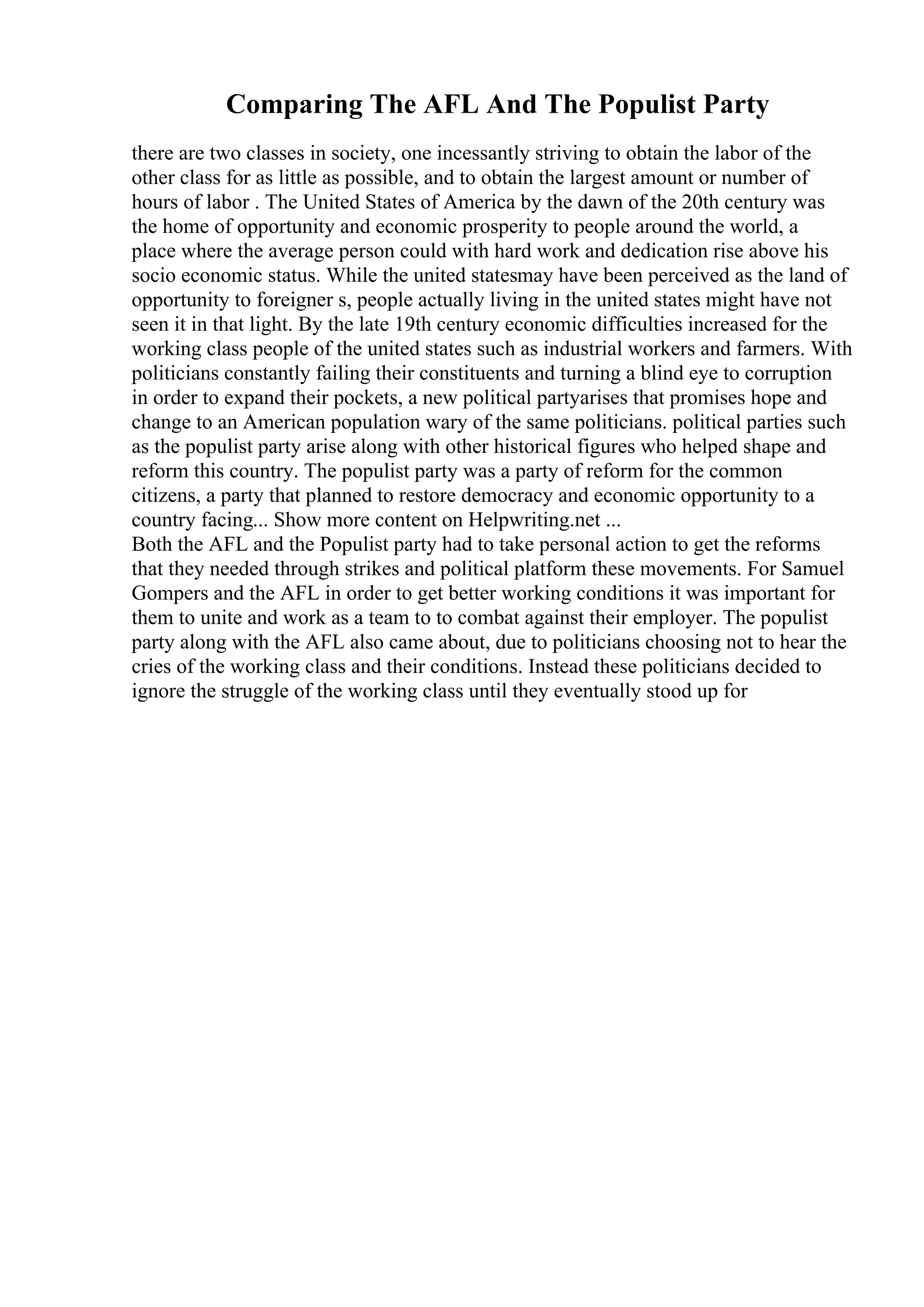 Comparing The AFL And The Populist Party
there are two classes in society, one incessantly striving to obtain the labor of the
other class for as little as possible, and to obtain the largest amount or number of
hours of labor . The United States of America by the dawn of the 20th century was
the home of opportunity and economic prosperity to people around the world, a
place where the average person could with hard work and dedication rise above his
socio economic status. While the united statesmay have been perceived as the land of
opportunity to foreigner s, people actually living in the united states might have not
seen it in that light. By the late 19th century economic difficulties increased for the
working class people of the united states such as industrial workers and farmers. With
politicians constantly failing their constituents and turning a blind eye to corruption
in order to expand their pockets, a new political partyarises that promises hope and
change to an American population wary of the same politicians. political parties such
as the populist party arise along with other historical figures who helped shape and
reform this country. The populist party was a party of reform for the common
citizens, a party that planned to restore democracy and economic opportunity to a
country facing... Show more content on Helpwriting.net ...
Both the AFL and the Populist party had to take personal action to get the reforms
that they needed through strikes and political platform these movements. For Samuel
Gompers and the AFL in order to get better working conditions it was important for
them to unite and work as a team to to combat against their employer. The populist
party along with the AFL also came about, due to politicians choosing not to hear the
cries of the working class and their conditions. Instead these politicians decided to
ignore the struggle of the working class until they eventually stood up for
 