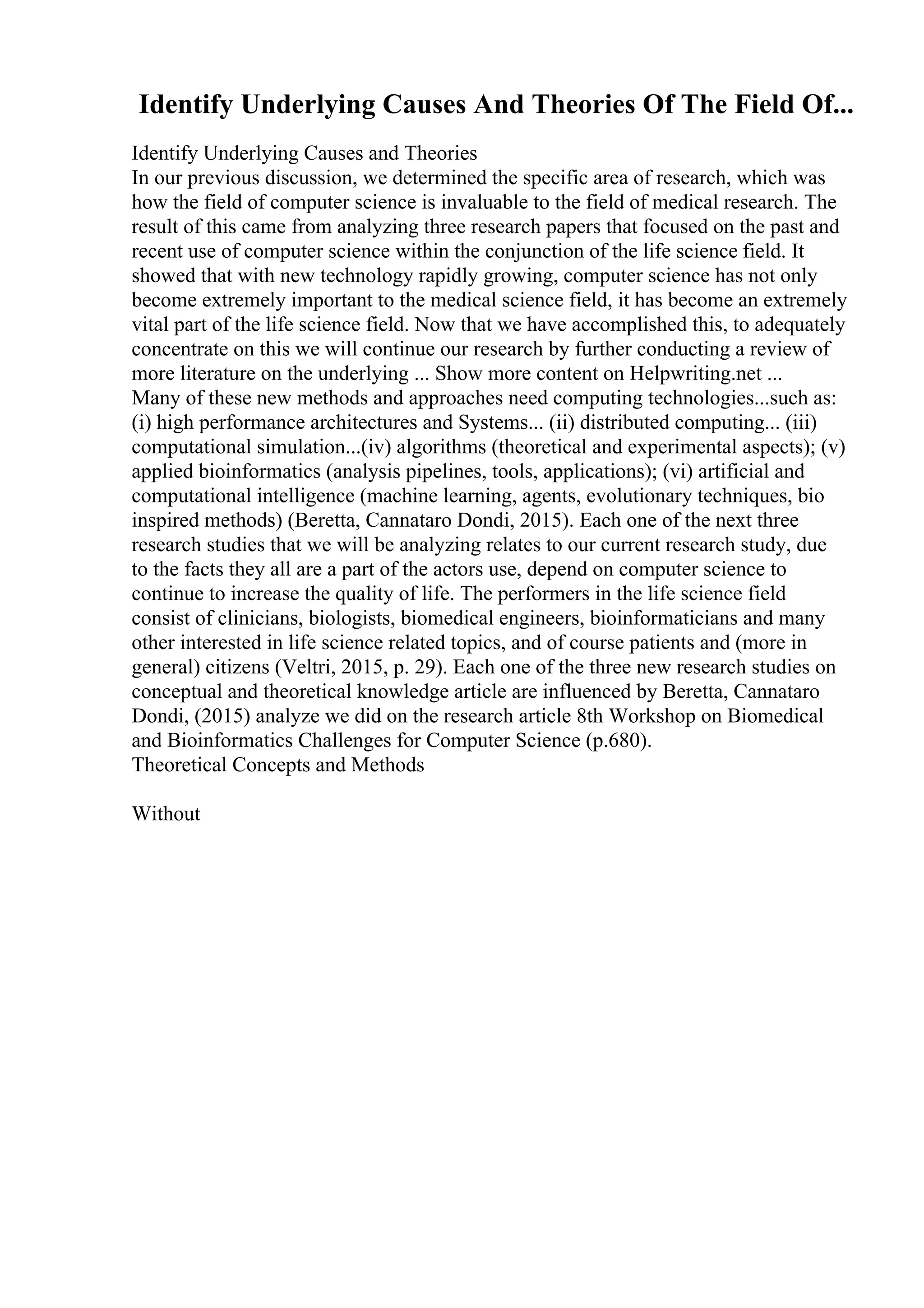 Identify Underlying Causes And Theories Of The Field Of...
Identify Underlying Causes and Theories
In our previous discussion, we determined the specific area of research, which was
how the field of computer science is invaluable to the field of medical research. The
result of this came from analyzing three research papers that focused on the past and
recent use of computer science within the conjunction of the life science field. It
showed that with new technology rapidly growing, computer science has not only
become extremely important to the medical science field, it has become an extremely
vital part of the life science field. Now that we have accomplished this, to adequately
concentrate on this we will continue our research by further conducting a review of
more literature on the underlying ... Show more content on Helpwriting.net ...
Many of these new methods and approaches need computing technologies...such as:
(i) high performance architectures and Systems... (ii) distributed computing... (iii)
computational simulation...(iv) algorithms (theoretical and experimental aspects); (v)
applied bioinformatics (analysis pipelines, tools, applications); (vi) artificial and
computational intelligence (machine learning, agents, evolutionary techniques, bio
inspired methods) (Beretta, Cannataro Dondi, 2015). Each one of the next three
research studies that we will be analyzing relates to our current research study, due
to the facts they all are a part of the actors use, depend on computer science to
continue to increase the quality of life. The performers in the life science field
consist of clinicians, biologists, biomedical engineers, bioinformaticians and many
other interested in life science related topics, and of course patients and (more in
general) citizens (Veltri, 2015, p. 29). Each one of the three new research studies on
conceptual and theoretical knowledge article are influenced by Beretta, Cannataro
Dondi, (2015) analyze we did on the research article 8th Workshop on Biomedical
and Bioinformatics Challenges for Computer Science (p.680).
Theoretical Concepts and Methods
Without
 