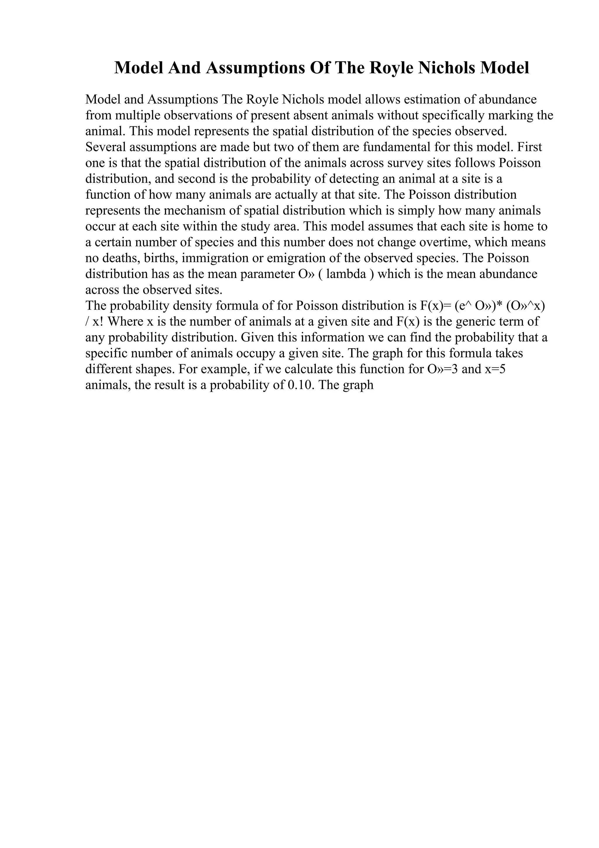 Model And Assumptions Of The Royle Nichols Model
Model and Assumptions The Royle Nichols model allows estimation of abundance
from multiple observations of present absent animals without specifically marking the
animal. This model represents the spatial distribution of the species observed.
Several assumptions are made but two of them are fundamental for this model. First
one is that the spatial distribution of the animals across survey sites follows Poisson
distribution, and second is the probability of detecting an animal at a site is a
function of how many animals are actually at that site. The Poisson distribution
represents the mechanism of spatial distribution which is simply how many animals
occur at each site within the study area. This model assumes that each site is home to
a certain number of species and this number does not change overtime, which means
no deaths, births, immigration or emigration of the observed species. The Poisson
distribution has as the mean parameter О» ( lambda ) which is the mean abundance
across the observed sites.
The probability density formula of for Poisson distribution is F(x)= (e^ О»)* (О»^x)
/ x! Where x is the number of animals at a given site and F(x) is the generic term of
any probability distribution. Given this information we can find the probability that a
specific number of animals occupy a given site. The graph for this formula takes
different shapes. For example, if we calculate this function for О»=3 and x=5
animals, the result is a probability of 0.10. The graph
 