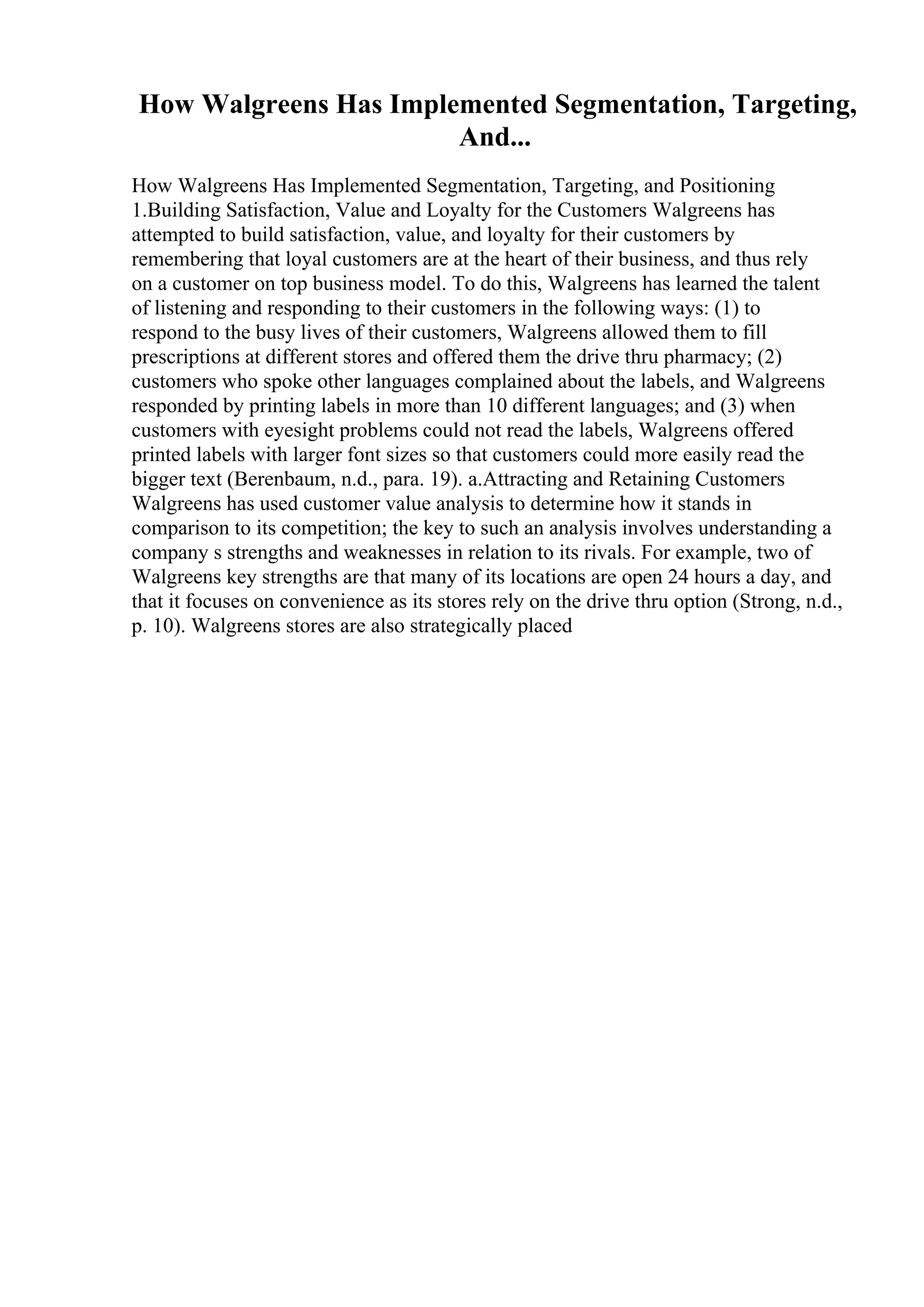 How Walgreens Has Implemented Segmentation, Targeting,
And...
How Walgreens Has Implemented Segmentation, Targeting, and Positioning
1.Building Satisfaction, Value and Loyalty for the Customers Walgreens has
attempted to build satisfaction, value, and loyalty for their customers by
remembering that loyal customers are at the heart of their business, and thus rely
on a customer on top business model. To do this, Walgreens has learned the talent
of listening and responding to their customers in the following ways: (1) to
respond to the busy lives of their customers, Walgreens allowed them to fill
prescriptions at different stores and offered them the drive thru pharmacy; (2)
customers who spoke other languages complained about the labels, and Walgreens
responded by printing labels in more than 10 different languages; and (3) when
customers with eyesight problems could not read the labels, Walgreens offered
printed labels with larger font sizes so that customers could more easily read the
bigger text (Berenbaum, n.d., para. 19). a.Attracting and Retaining Customers
Walgreens has used customer value analysis to determine how it stands in
comparison to its competition; the key to such an analysis involves understanding a
company s strengths and weaknesses in relation to its rivals. For example, two of
Walgreens key strengths are that many of its locations are open 24 hours a day, and
that it focuses on convenience as its stores rely on the drive thru option (Strong, n.d.,
p. 10). Walgreens stores are also strategically placed
 