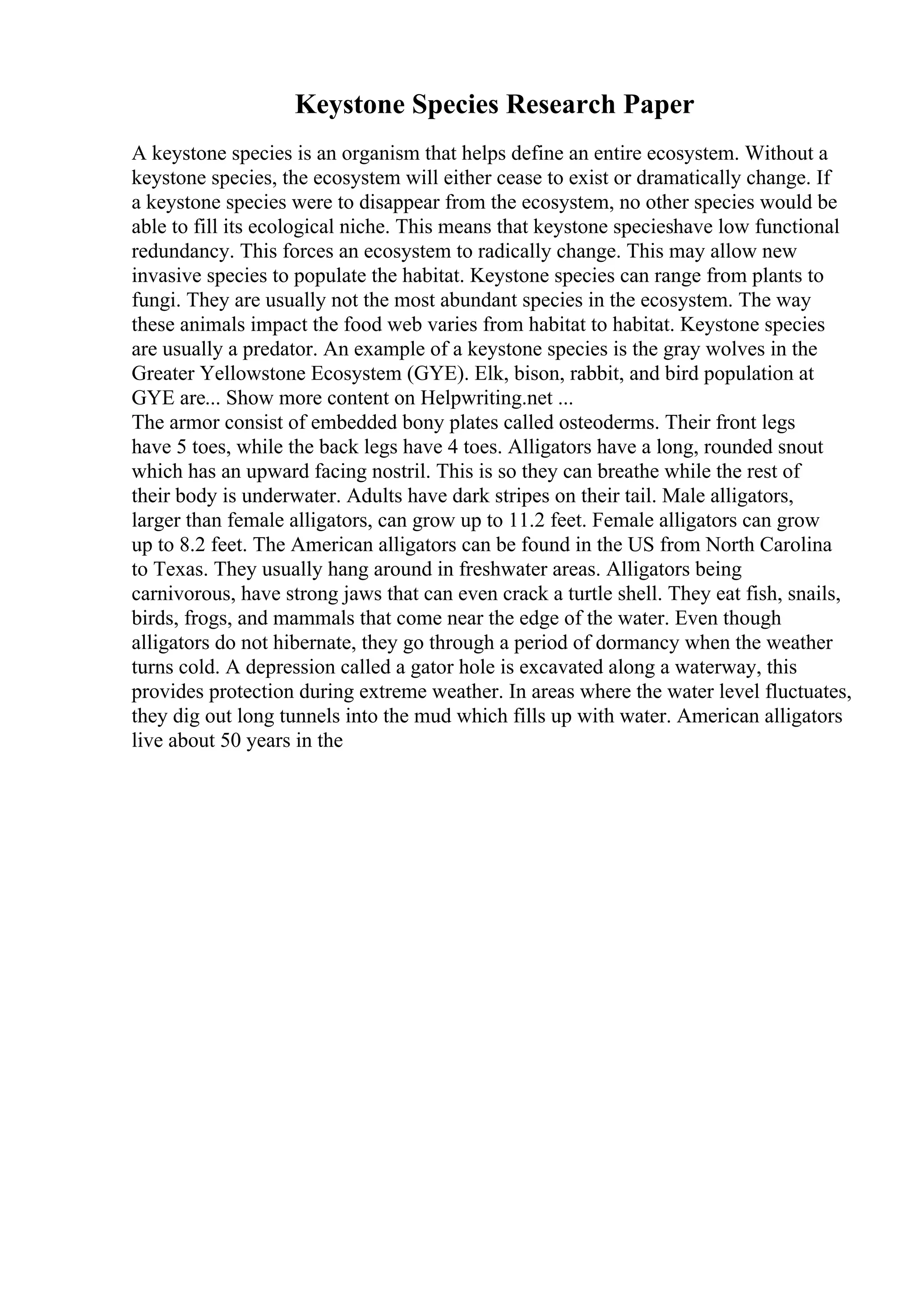 Keystone Species Research Paper
A keystone species is an organism that helps define an entire ecosystem. Without a
keystone species, the ecosystem will either cease to exist or dramatically change. If
a keystone species were to disappear from the ecosystem, no other species would be
able to fill its ecological niche. This means that keystone specieshave low functional
redundancy. This forces an ecosystem to radically change. This may allow new
invasive species to populate the habitat. Keystone species can range from plants to
fungi. They are usually not the most abundant species in the ecosystem. The way
these animals impact the food web varies from habitat to habitat. Keystone species
are usually a predator. An example of a keystone species is the gray wolves in the
Greater Yellowstone Ecosystem (GYE). Elk, bison, rabbit, and bird population at
GYE are... Show more content on Helpwriting.net ...
The armor consist of embedded bony plates called osteoderms. Their front legs
have 5 toes, while the back legs have 4 toes. Alligators have a long, rounded snout
which has an upward facing nostril. This is so they can breathe while the rest of
their body is underwater. Adults have dark stripes on their tail. Male alligators,
larger than female alligators, can grow up to 11.2 feet. Female alligators can grow
up to 8.2 feet. The American alligators can be found in the US from North Carolina
to Texas. They usually hang around in freshwater areas. Alligators being
carnivorous, have strong jaws that can even crack a turtle shell. They eat fish, snails,
birds, frogs, and mammals that come near the edge of the water. Even though
alligators do not hibernate, they go through a period of dormancy when the weather
turns cold. A depression called a gator hole is excavated along a waterway, this
provides protection during extreme weather. In areas where the water level fluctuates,
they dig out long tunnels into the mud which fills up with water. American alligators
live about 50 years in the
 