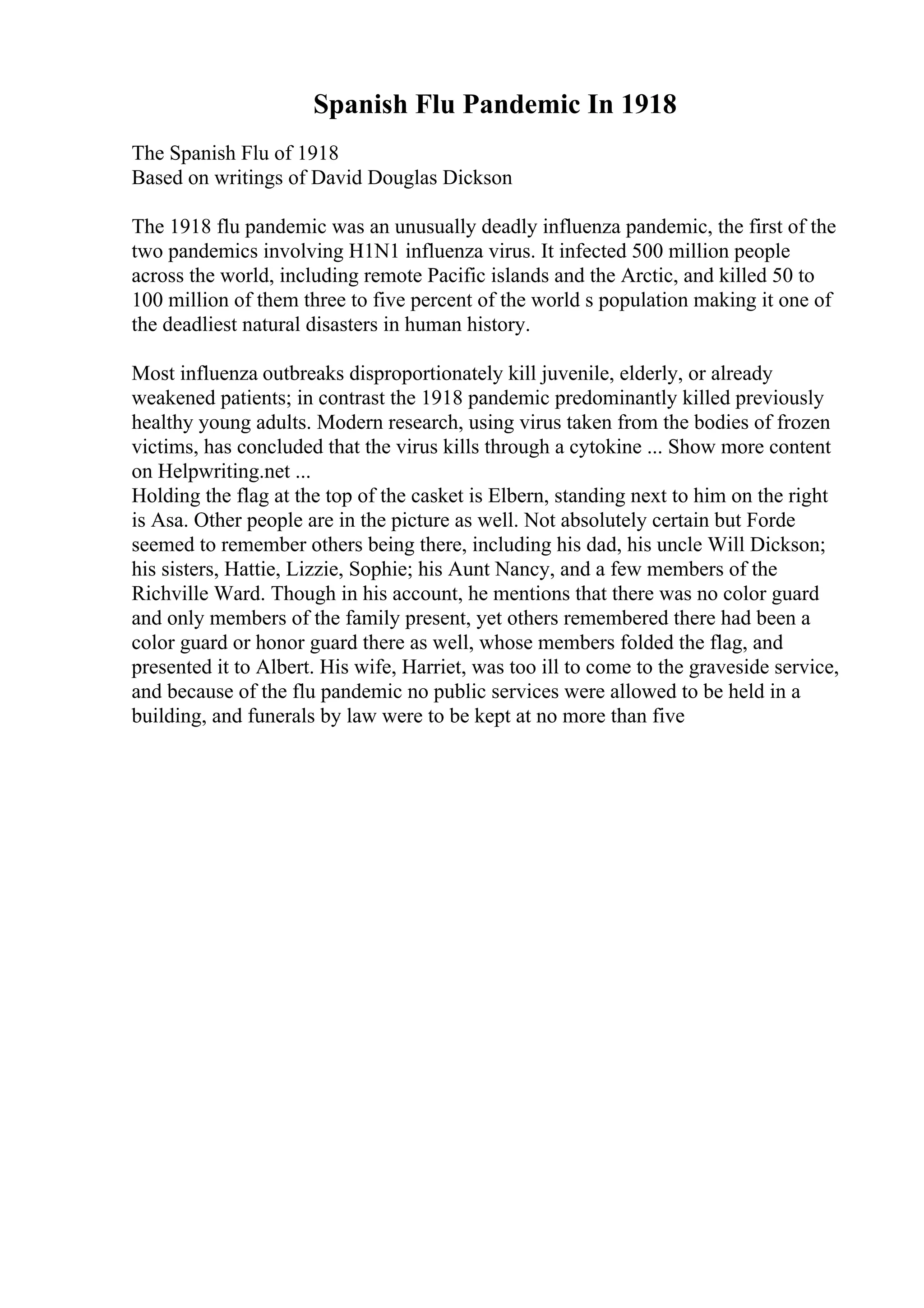 Spanish Flu Pandemic In 1918
The Spanish Flu of 1918
Based on writings of David Douglas Dickson
The 1918 flu pandemic was an unusually deadly influenza pandemic, the first of the
two pandemics involving H1N1 influenza virus. It infected 500 million people
across the world, including remote Pacific islands and the Arctic, and killed 50 to
100 million of them three to five percent of the world s population making it one of
the deadliest natural disasters in human history.
Most influenza outbreaks disproportionately kill juvenile, elderly, or already
weakened patients; in contrast the 1918 pandemic predominantly killed previously
healthy young adults. Modern research, using virus taken from the bodies of frozen
victims, has concluded that the virus kills through a cytokine ... Show more content
on Helpwriting.net ...
Holding the flag at the top of the casket is Elbern, standing next to him on the right
is Asa. Other people are in the picture as well. Not absolutely certain but Forde
seemed to remember others being there, including his dad, his uncle Will Dickson;
his sisters, Hattie, Lizzie, Sophie; his Aunt Nancy, and a few members of the
Richville Ward. Though in his account, he mentions that there was no color guard
and only members of the family present, yet others remembered there had been a
color guard or honor guard there as well, whose members folded the flag, and
presented it to Albert. His wife, Harriet, was too ill to come to the graveside service,
and because of the flu pandemic no public services were allowed to be held in a
building, and funerals by law were to be kept at no more than five
 