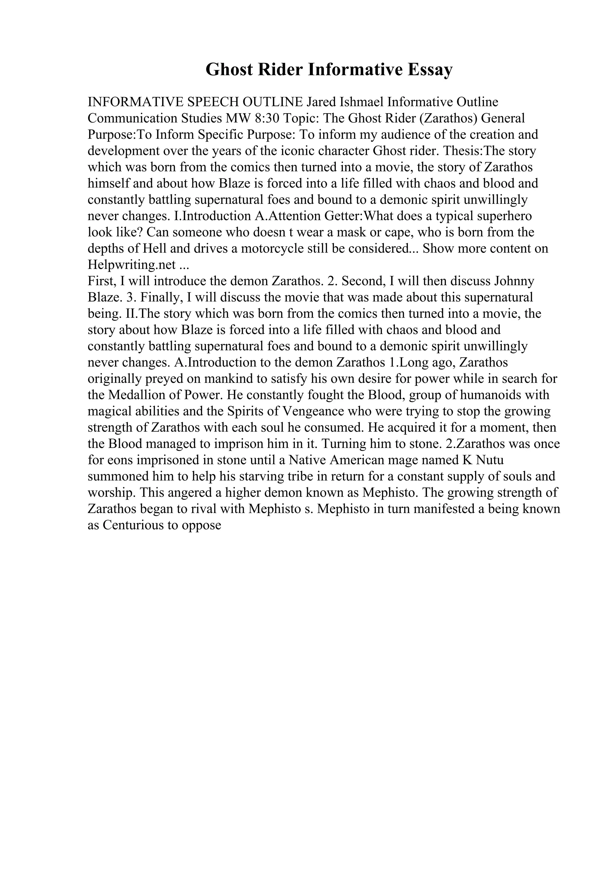 Ghost Rider Informative Essay
INFORMATIVE SPEECH OUTLINE Jared Ishmael Informative Outline
Communication Studies MW 8:30 Topic: The Ghost Rider (Zarathos) General
Purpose:To Inform Specific Purpose: To inform my audience of the creation and
development over the years of the iconic character Ghost rider. Thesis:The story
which was born from the comics then turned into a movie, the story of Zarathos
himself and about how Blaze is forced into a life filled with chaos and blood and
constantly battling supernatural foes and bound to a demonic spirit unwillingly
never changes. I.Introduction A.Attention Getter:What does a typical superhero
look like? Can someone who doesn t wear a mask or cape, who is born from the
depths of Hell and drives a motorcycle still be considered... Show more content on
Helpwriting.net ...
First, I will introduce the demon Zarathos. 2. Second, I will then discuss Johnny
Blaze. 3. Finally, I will discuss the movie that was made about this supernatural
being. II.The story which was born from the comics then turned into a movie, the
story about how Blaze is forced into a life filled with chaos and blood and
constantly battling supernatural foes and bound to a demonic spirit unwillingly
never changes. A.Introduction to the demon Zarathos 1.Long ago, Zarathos
originally preyed on mankind to satisfy his own desire for power while in search for
the Medallion of Power. He constantly fought the Blood, group of humanoids with
magical abilities and the Spirits of Vengeance who were trying to stop the growing
strength of Zarathos with each soul he consumed. He acquired it for a moment, then
the Blood managed to imprison him in it. Turning him to stone. 2.Zarathos was once
for eons imprisoned in stone until a Native American mage named K Nutu
summoned him to help his starving tribe in return for a constant supply of souls and
worship. This angered a higher demon known as Mephisto. The growing strength of
Zarathos began to rival with Mephisto s. Mephisto in turn manifested a being known
as Centurious to oppose
 