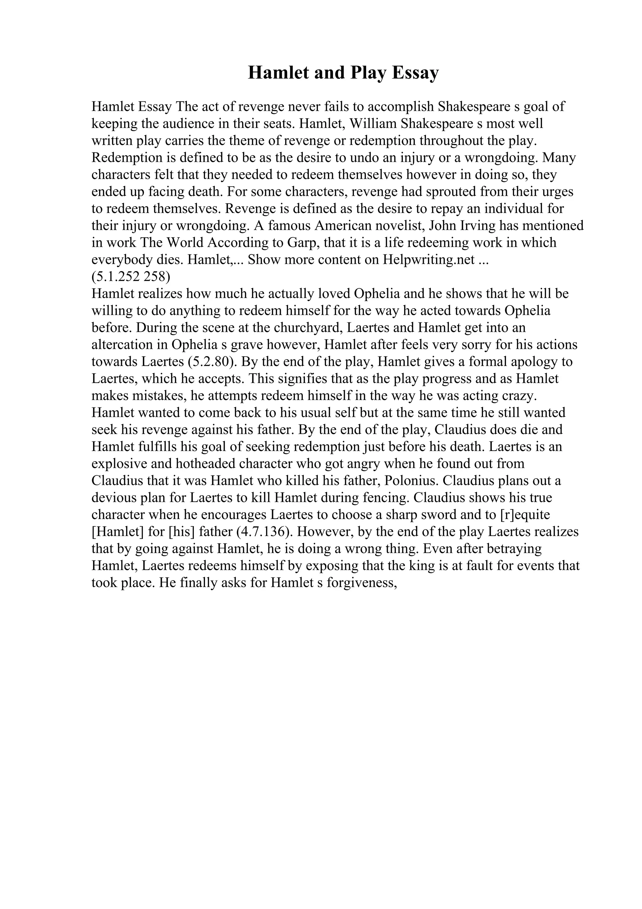 Hamlet and Play Essay
Hamlet Essay The act of revenge never fails to accomplish Shakespeare s goal of
keeping the audience in their seats. Hamlet, William Shakespeare s most well
written play carries the theme of revenge or redemption throughout the play.
Redemption is defined to be as the desire to undo an injury or a wrongdoing. Many
characters felt that they needed to redeem themselves however in doing so, they
ended up facing death. For some characters, revenge had sprouted from their urges
to redeem themselves. Revenge is defined as the desire to repay an individual for
their injury or wrongdoing. A famous American novelist, John Irving has mentioned
in work The World According to Garp, that it is a life redeeming work in which
everybody dies. Hamlet,... Show more content on Helpwriting.net ...
(5.1.252 258)
Hamlet realizes how much he actually loved Ophelia and he shows that he will be
willing to do anything to redeem himself for the way he acted towards Ophelia
before. During the scene at the churchyard, Laertes and Hamlet get into an
altercation in Ophelia s grave however, Hamlet after feels very sorry for his actions
towards Laertes (5.2.80). By the end of the play, Hamlet gives a formal apology to
Laertes, which he accepts. This signifies that as the play progress and as Hamlet
makes mistakes, he attempts redeem himself in the way he was acting crazy.
Hamlet wanted to come back to his usual self but at the same time he still wanted
seek his revenge against his father. By the end of the play, Claudius does die and
Hamlet fulfills his goal of seeking redemption just before his death. Laertes is an
explosive and hotheaded character who got angry when he found out from
Claudius that it was Hamlet who killed his father, Polonius. Claudius plans out a
devious plan for Laertes to kill Hamlet during fencing. Claudius shows his true
character when he encourages Laertes to choose a sharp sword and to [r]equite
[Hamlet] for [his] father (4.7.136). However, by the end of the play Laertes realizes
that by going against Hamlet, he is doing a wrong thing. Even after betraying
Hamlet, Laertes redeems himself by exposing that the king is at fault for events that
took place. He finally asks for Hamlet s forgiveness,
 