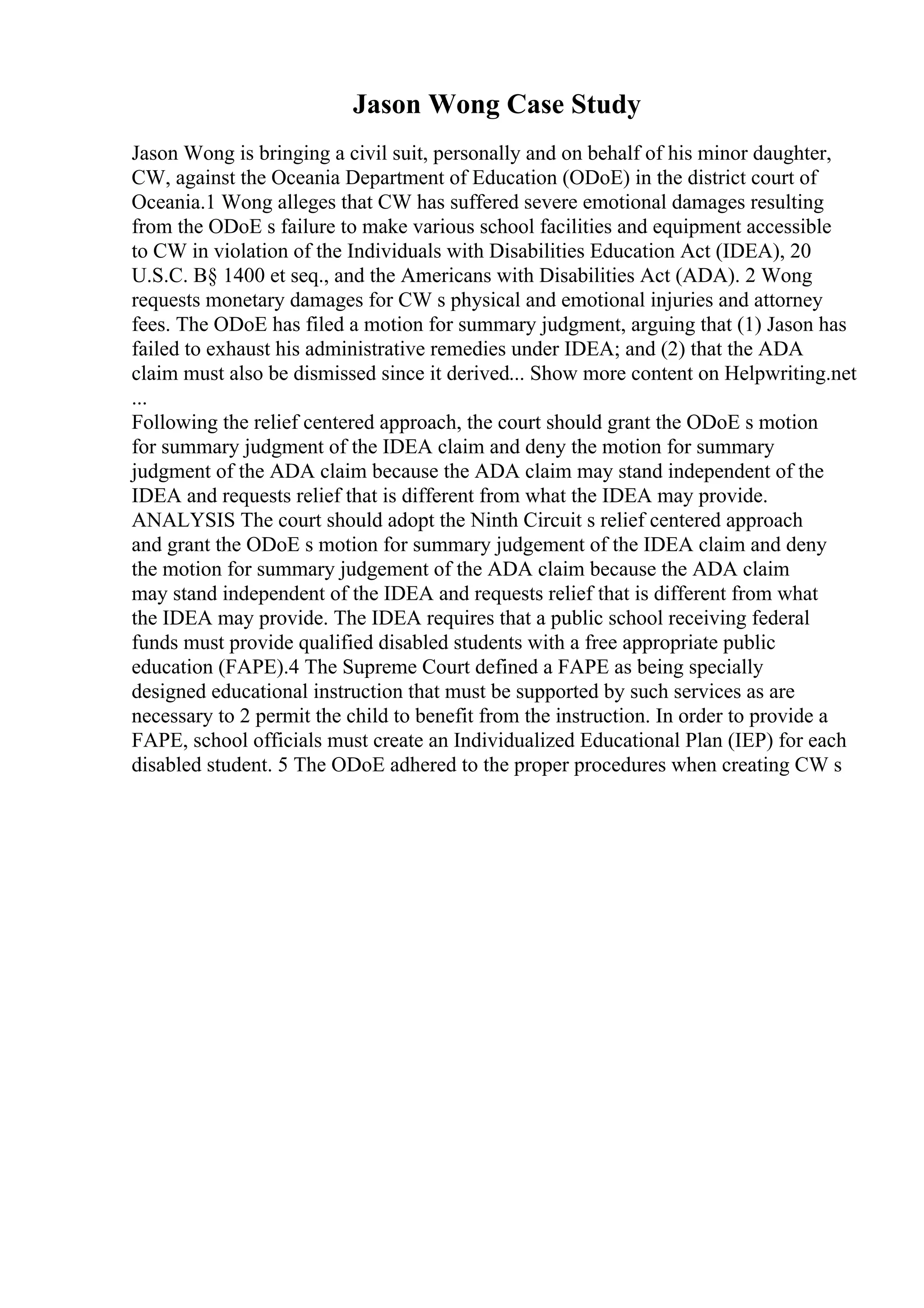 Jason Wong Case Study
Jason Wong is bringing a civil suit, personally and on behalf of his minor daughter,
CW, against the Oceania Department of Education (ODoE) in the district court of
Oceania.1 Wong alleges that CW has suffered severe emotional damages resulting
from the ODoE s failure to make various school facilities and equipment accessible
to CW in violation of the Individuals with Disabilities Education Act (IDEA), 20
U.S.C. В§ 1400 et seq., and the Americans with Disabilities Act (ADA). 2 Wong
requests monetary damages for CW s physical and emotional injuries and attorney
fees. The ODoE has filed a motion for summary judgment, arguing that (1) Jason has
failed to exhaust his administrative remedies under IDEA; and (2) that the ADA
claim must also be dismissed since it derived... Show more content on Helpwriting.net
...
Following the relief centered approach, the court should grant the ODoE s motion
for summary judgment of the IDEA claim and deny the motion for summary
judgment of the ADA claim because the ADA claim may stand independent of the
IDEA and requests relief that is different from what the IDEA may provide.
ANALYSIS The court should adopt the Ninth Circuit s relief centered approach
and grant the ODoE s motion for summary judgement of the IDEA claim and deny
the motion for summary judgement of the ADA claim because the ADA claim
may stand independent of the IDEA and requests relief that is different from what
the IDEA may provide. The IDEA requires that a public school receiving federal
funds must provide qualified disabled students with a free appropriate public
education (FAPE).4 The Supreme Court defined a FAPE as being specially
designed educational instruction that must be supported by such services as are
necessary to 2 permit the child to benefit from the instruction. In order to provide a
FAPE, school officials must create an Individualized Educational Plan (IEP) for each
disabled student. 5 The ODoE adhered to the proper procedures when creating CW s
 