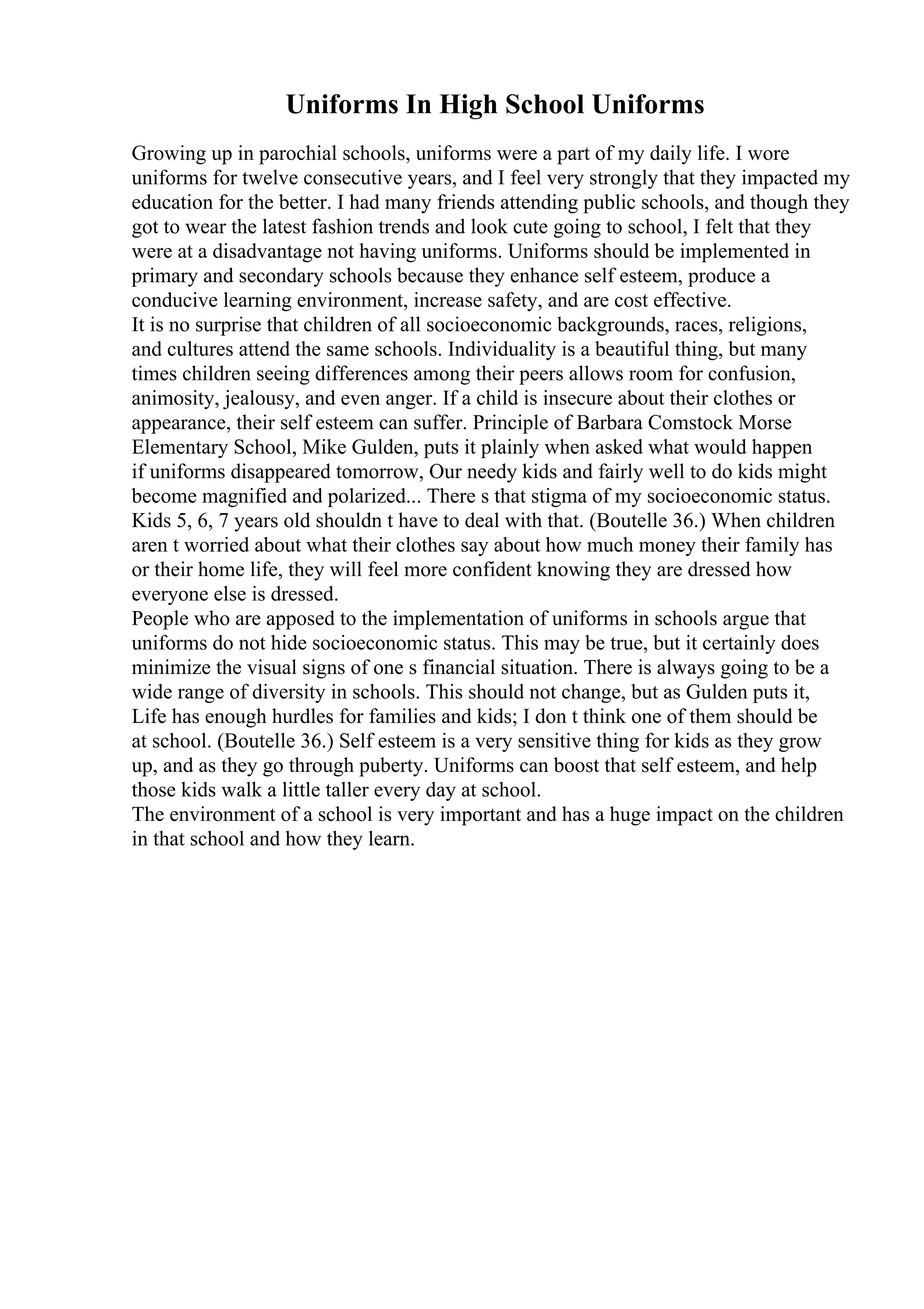 Uniforms In High School Uniforms
Growing up in parochial schools, uniforms were a part of my daily life. I wore
uniforms for twelve consecutive years, and I feel very strongly that they impacted my
education for the better. I had many friends attending public schools, and though they
got to wear the latest fashion trends and look cute going to school, I felt that they
were at a disadvantage not having uniforms. Uniforms should be implemented in
primary and secondary schools because they enhance self esteem, produce a
conducive learning environment, increase safety, and are cost effective.
It is no surprise that children of all socioeconomic backgrounds, races, religions,
and cultures attend the same schools. Individuality is a beautiful thing, but many
times children seeing differences among their peers allows room for confusion,
animosity, jealousy, and even anger. If a child is insecure about their clothes or
appearance, their self esteem can suffer. Principle of Barbara Comstock Morse
Elementary School, Mike Gulden, puts it plainly when asked what would happen
if uniforms disappeared tomorrow, Our needy kids and fairly well to do kids might
become magnified and polarized... There s that stigma of my socioeconomic status.
Kids 5, 6, 7 years old shouldn t have to deal with that. (Boutelle 36.) When children
aren t worried about what their clothes say about how much money their family has
or their home life, they will feel more confident knowing they are dressed how
everyone else is dressed.
People who are apposed to the implementation of uniforms in schools argue that
uniforms do not hide socioeconomic status. This may be true, but it certainly does
minimize the visual signs of one s financial situation. There is always going to be a
wide range of diversity in schools. This should not change, but as Gulden puts it,
Life has enough hurdles for families and kids; I don t think one of them should be
at school. (Boutelle 36.) Self esteem is a very sensitive thing for kids as they grow
up, and as they go through puberty. Uniforms can boost that self esteem, and help
those kids walk a little taller every day at school.
The environment of a school is very important and has a huge impact on the children
in that school and how they learn.
 