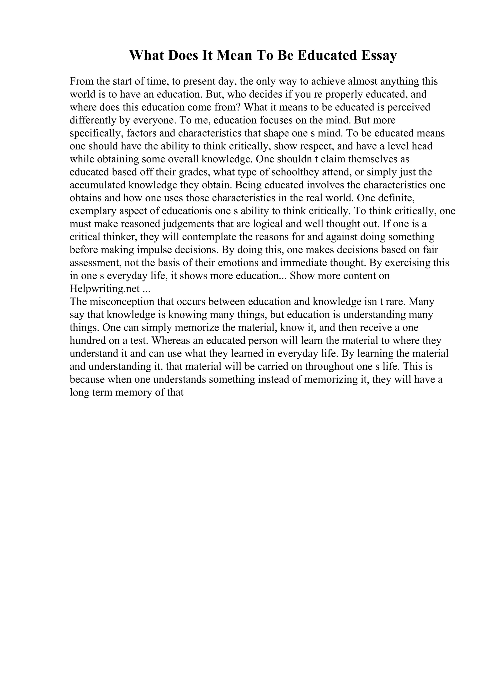 What Does It Mean To Be Educated Essay
From the start of time, to present day, the only way to achieve almost anything this
world is to have an education. But, who decides if you re properly educated, and
where does this education come from? What it means to be educated is perceived
differently by everyone. To me, education focuses on the mind. But more
specifically, factors and characteristics that shape one s mind. To be educated means
one should have the ability to think critically, show respect, and have a level head
while obtaining some overall knowledge. One shouldn t claim themselves as
educated based off their grades, what type of schoolthey attend, or simply just the
accumulated knowledge they obtain. Being educated involves the characteristics one
obtains and how one uses those characteristics in the real world. One definite,
exemplary aspect of educationis one s ability to think critically. To think critically, one
must make reasoned judgements that are logical and well thought out. If one is a
critical thinker, they will contemplate the reasons for and against doing something
before making impulse decisions. By doing this, one makes decisions based on fair
assessment, not the basis of their emotions and immediate thought. By exercising this
in one s everyday life, it shows more education... Show more content on
Helpwriting.net ...
The misconception that occurs between education and knowledge isn t rare. Many
say that knowledge is knowing many things, but education is understanding many
things. One can simply memorize the material, know it, and then receive a one
hundred on a test. Whereas an educated person will learn the material to where they
understand it and can use what they learned in everyday life. By learning the material
and understanding it, that material will be carried on throughout one s life. This is
because when one understands something instead of memorizing it, they will have a
long term memory of that
 