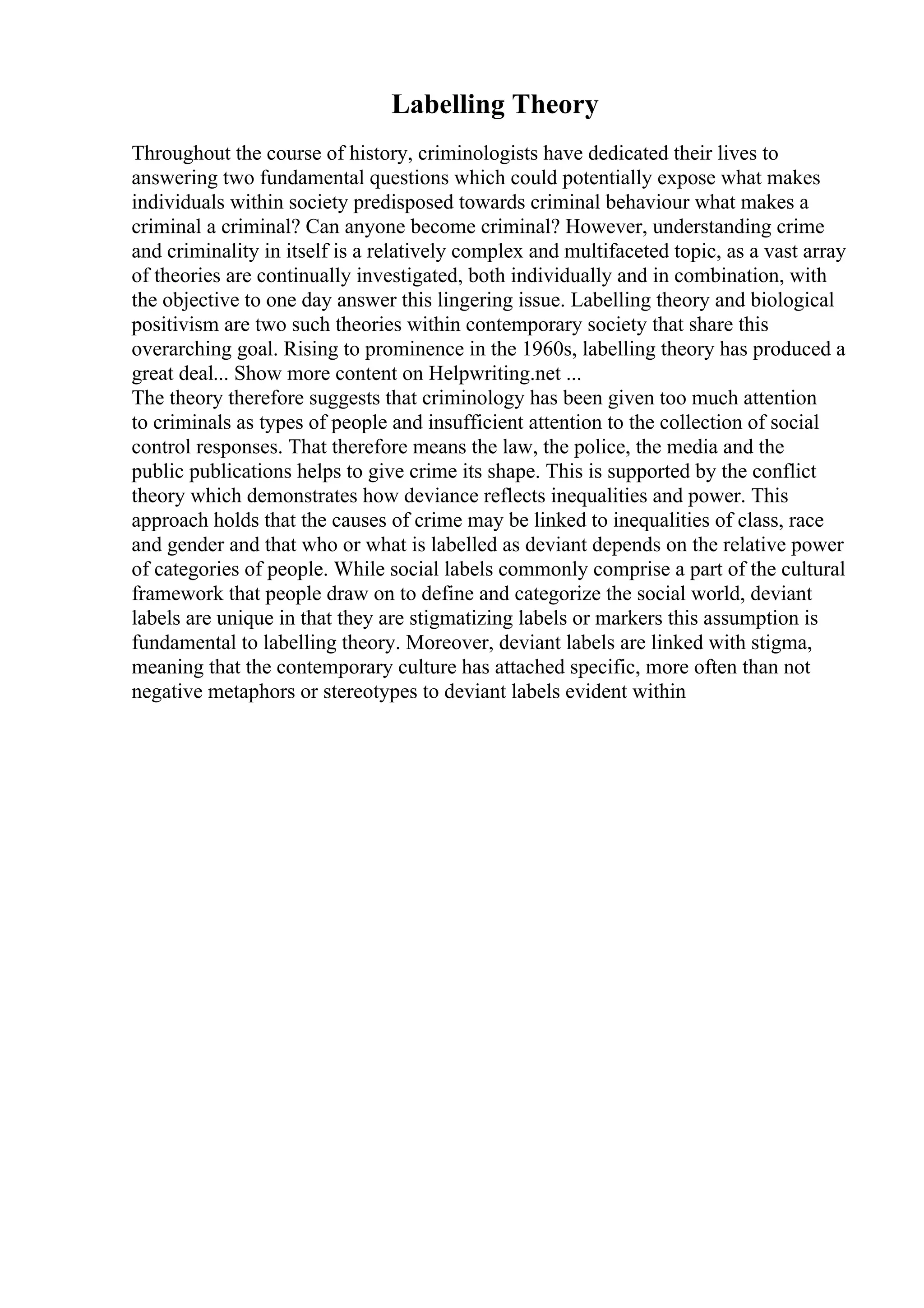 Labelling Theory
Throughout the course of history, criminologists have dedicated their lives to
answering two fundamental questions which could potentially expose what makes
individuals within society predisposed towards criminal behaviour what makes a
criminal a criminal? Can anyone become criminal? However, understanding crime
and criminality in itself is a relatively complex and multifaceted topic, as a vast array
of theories are continually investigated, both individually and in combination, with
the objective to one day answer this lingering issue. Labelling theory and biological
positivism are two such theories within contemporary society that share this
overarching goal. Rising to prominence in the 1960s, labelling theory has produced a
great deal... Show more content on Helpwriting.net ...
The theory therefore suggests that criminology has been given too much attention
to criminals as types of people and insufficient attention to the collection of social
control responses. That therefore means the law, the police, the media and the
public publications helps to give crime its shape. This is supported by the conflict
theory which demonstrates how deviance reflects inequalities and power. This
approach holds that the causes of crime may be linked to inequalities of class, race
and gender and that who or what is labelled as deviant depends on the relative power
of categories of people. While social labels commonly comprise a part of the cultural
framework that people draw on to define and categorize the social world, deviant
labels are unique in that they are stigmatizing labels or markers this assumption is
fundamental to labelling theory. Moreover, deviant labels are linked with stigma,
meaning that the contemporary culture has attached specific, more often than not
negative metaphors or stereotypes to deviant labels evident within
 